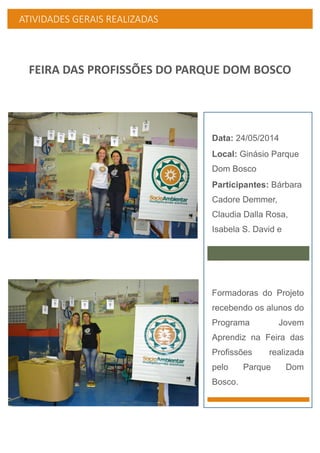 ATIVIDADES GERAIS REALIZADAS
FEIRA DAS PROFISSÕES DO PARQUE DOM BOSCO
Data: 24/05/2014
Local: Ginásio Parque
Dom Bosco
Participantes: Bárbara
Cadore Demmer,
Claudia Dalla Rosa,
Isabela S. David e
Formadoras do Projeto
recebendo os alunos do
Programa Jovem
Aprendiz na Feira das
Profissões realizada
pelo Parque Dom
Bosco.
 