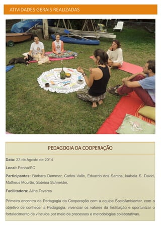 ATIVIDADES GERAIS REALIZADAS
PEDAGOGIA DA COOPERAÇÃO
Data: 23 de Agosto de 2014
Local: Penha/SC
Participantes: Bárbara Demmer, Carlos Valle, Eduardo dos Santos, Isabela S. David,
Matheus Mourão, Sabrina Schneider.
Facilitadora: Aline Tavares
Primeiro encontro da Pedagogia da Cooperação com a equipe SocioAmbientar, com o
objetivo de conhecer a Pedagogia, vivenciar os valores da Instituição e oportunizar o
fortalecimento de vínculos por meio de processos e metodologias colaborativas.
 