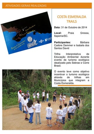ATIVIDADES GERAIS REALIZADAS
COSTA ESMERALDA
TRAILS
Data: 31 de Outubro de 2014
Local: Praia Grossa,
Itapema/SC.
Participantes: Bárbara
Cadore Demmer e Isabela dos
Santos David
Trilha Interpretativa de
Educação Ambiental durante
evento de turismo ecológico
idealizado pelo Sebrae e Corre
Brasil.
O evento teve como objetivo
incentivar o turismo ecológico
através de trilhas em
Municípios que integram a
Costa Esmeralda.
 