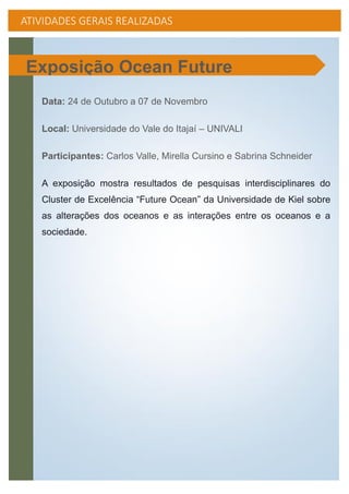 ATIVIDADES GERAIS REALIZADAS
Data: 24 de Outubro a 07 de Novembro
Local: Universidade do Vale do Itajaí – UNIVALI
Participantes: Carlos Valle, Mirella Cursino e Sabrina Schneider
A exposição mostra resultados de pesquisas interdisciplinares do
Cluster de Excelência “Future Ocean” da Universidade de Kiel sobre
as alterações dos oceanos e as interações entre os oceanos e a
sociedade.
Exposição Ocean Future
 