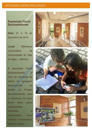 ATIVIDADES GERAIS REALIZADAS
Exposição Fiscal
Socioambiental
Data: 01 à 15 de
dezembro de 2014
Local: Biblioteca
Comunitária da
Universidade do Vale
do Itajaí – UNIVALI
A exposição Fiscal
Socioambiental é
fruto de atividade de
leitura de paisagem
desenvolvida no
âmbito do Projeto
SocioAmbientar para
a Cidadania. As fotos
foram feitas pelos
adolescentes
atendidos e
representam seus
olhares e impressões
sobre a cidade.
 