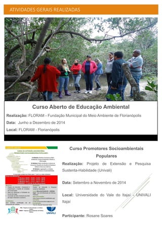 ATIVIDADES GERAIS REALIZADAS
Curso Promotores Socioambientais
Populares
Realização: Projeto de Extensão e Pesquisa
Sustenta-Habilidade (Univali)
Data: Setembro a Novembro de 2014
Local: Universidade do Vale do Itajaí - UNIVALI
Itajaí
Participante: Rosane Soares
Curso Aberto de Educação Ambiental
Realização: FLORAM - Fundação Municipal do Meio Ambiente de Florianópolis
Data: Junho a Dezembro de 2014
Local: FLORAM - Florianópolis
 