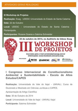 ATIVIDADES GERAIS REALIZADAS
III Workshop de Projetos
Realização: Esag - UDESC Universidade do Estado de Santa Catarina
Data: 22 de Outubro
Local: UDESC - Universidade do Estado de Santa Catarina -
Florianópolis.
Participantes: Rosane Soares e Sabrina Schneider
I Congresso Internacional de Constitucionalismo
Ambiental e Sustentabilidade - Escola de Altos
Estudos/CAPES
Realização: Universidade do Vale do Itajaí - UNIVALI, Curso de
Doutorado e Mestrado em Ciências Jurídicas e CAPES.
Apresentação de Artigo Científico
Data: 30 de Outubro de 2014
Local: Universidade do Vale do Itajaí - UNIVALI Itajaí
Participante: Sabrina Schneider
 