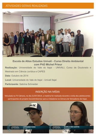 ATIVIDADES GERAIS REALIZADAS
Escola de Altos Estudos Univali - Curso Direito Ambiental
com PhD Michel Prieur
Realização: Universidade do Vale do Itajaí - UNIVALI, Curso de Doutorado e
Mestrado em Ciência Jurídica e CAPES
Data: Outubro de 2014
Local: Universidade do Vale do Itajaí - Univali Itajaí
Participante: Sabrina Schneider
INSERÇÃO NA MÍDIA
Veiculada na TV Câmara, no dia 21/07/2014, a matéria foi realizada durante a visita dos adolescentes
participantes do projeto SocioAmbientar para a Cidadania na Câmara de Vereadores de Itajaí.
 