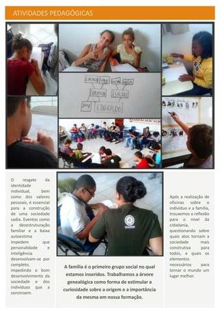 ATIVIDADES PEDAGÓGICAS
Após a realização de
oficinas sobre o
indivíduo e a família,
trouxemos a reflexão
para o nível da
cidadania,
questionando sobre
quais atos tornam a
sociedade mais
construtiva para
todos, e quais os
elementos
necessários para
tornar o mundo um
lugar melhor.
O resgate da
identidade
individual, bem
como dos valores
pessoais, é essencial
para a construção
de uma sociedade
sadia. Eventos como
a desestruturação
familiar e a baixa
autoestima
impedem que
personalidade e
inteligência
desenvolvam-se por
completo,
impedindo o bom
desenvolvimento da
sociedade e dos
indivíduos que a
constroem.
A família é o primeiro grupo social no qual
estamos inseridos. Trabalhamos a árvore
genealógica como forma de estimular a
curiosidade sobre a origem e a importância
da mesma em nossa formação.
 