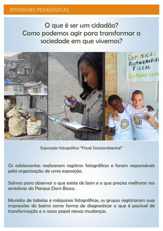 ATIVIDADES PEDAGÓGICAS
O que é ser um cidadão?
Como podemos agir para transformar a
sociedade em que vivemos?
Exposição fotográfica “Fiscal Socioambiental”
Os adolescentes realizaram registros fotográficos e foram responsáveis
pela organização de uma exposição.
Saímos para observar o que existe de bom e o que precisa melhorar nos
arredores do Parque Dom Bosco.
Munidos de tabelas e máquinas fotográficas, os grupos registraram suas
impressões do bairro como forma de diagnosticar o que é passível de
transformação e o nosso papel nessas mudanças.
 