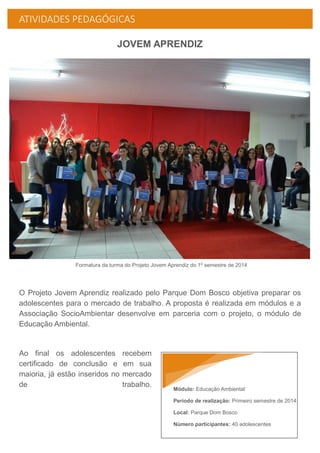 ATIVIDADES PEDAGÓGICAS
JOVEM APRENDIZ
Formatura da turma do Projeto Jovem Aprendiz do 1º semestre de 2014
O Projeto Jovem Aprendiz realizado pelo Parque Dom Bosco objetiva preparar os
adolescentes para o mercado de trabalho. A proposta é realizada em módulos e a
Associação SocioAmbientar desenvolve em parceria com o projeto, o módulo de
Educação Ambiental.
Ao final os adolescentes recebem
certificado de conclusão e em sua
maioria, já estão inseridos no mercado
de trabalho.
Módulo: Educação Ambiental
Período de realização: Primeiro semestre de 2014
Local: Parque Dom Bosco
Número participantes: 40 adolescentes
 