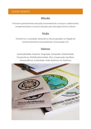 QUEM SOMOS
Missão
Promover gratuitamente educação socioambiental a crianças e adolescentes
complementando as lacunas deixadas pela educação formal no Brasil.
Visão
Transformar a sociedade, deixando as futuras gerações um legado de
comprometimento socioambiental, humanização e fé.
Valores
Sustentabilidade, Respeito, Integração, Compaixão, Solidariedade,
Transparência, Multidisciplinaridade, Ética, Cooperação, Equilíbrio,
Transcendência, Criatividade, Visão Sistêmica, Fé, Paciência.
 