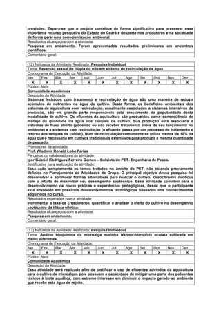previsões. Espera-se que o projeto contribua de forma significativa para preservar esse
importante recurso pesqueiro do Estado do Ceará e desperte nos produtores e na sociedade
de forma geral uma conscientização ambiental.
Resultados alcançados com a atividade:
Pesquisa em andamento. Foram apresentados resultados preliminares em encontros
científicos.
Comentário geral:

(12) Natureza da Atividade Realizada: Pesquisa Individual
Tema: Reversão sexual de tilápia do nilo em sistema de recirculação de água
Cronograma de Execução da Atividade:
Jan       Fev     Mar      Abr      Mai     Jun  Jul     Ago   Set     Out     Nov    Dez
   X         X       X        X        X      X     X      X      X       X       X     X
Público Alvo:
Comunidade Acadêmica
Descrição da Atividade:
Sistemas fechados com tratamento e recirculação de água são uma maneira de reduzir
acúmulos de nutrientes na água de cultivo. Desta forma, os benefícios ambientais dos
sistemas de aquicultura com recirculação, usualmente associados a sistemas intensivos de
produção, são em grande parte responsáveis pelo crescimento da popularidade desta
modalidade de cultivo. Os efluentes da aquicultura são produzidos como conseqüência do
manejo da qualidade da água nos tanques de cultivo. Sua produção está associada a
sistemas de fluxo aberto (podendo ou não receber tratamento antes de seu lançamento no
ambiente) e a sistemas com recirculação (o efluente passa por um processo de tratamento e
retorna aos tanques de cultivo). Num de recirculação comumente se utiliza menos de 10% da
água que é necessária em cultivos tradicionais extensivos para produzir a mesma quantidade
de pescado.
Promotores da atividade:
Prof. Wladimir Ronald Lobo Farias
Parceiros ou colaboradores da atividade:
Igor Gabriel Rodrigues Ferreira Gomes – Bolsista do PET- Engenharia de Pesca.
Justificativa para realização da atividade:
Essa ação complementa os temas tratados no âmbito do PET, não estando previamente
definida no Planejamento de Atividades do Grupo. O principal objetivo dessa pesquisa foi
desenvolver e aprimorar formas alternativas para realizar o cultivo, Oreochromis niloticus
com o intuito de maximizar seu desempenho zootécnico. Essa atividade contribui para o
desenvolvimento de novas práticas e experiências pedagógicas, desde que o participante
está envolvido em possíveis desenvolvimentos tecnológicos baseados nos conhecimentos
adquiridos no curso.
Resultados esperados com a atividade:
Incrementar a taxa de crescimento, quantificar e analisar o efeito do cultivo no desempenho
zootécnico da tilápia nilótica.
Resultados alcançados com a atividade:
Pesquisa em andamento.
Comentário geral:

(13) Natureza da Atividade Realizada: Pesquisa Individual
Tema: Análise bioquímica da microalga marinha Nannochloropisis oculata cultivada em
meios diferentes.
Cronograma de Execução da Atividade:
Jan     Fev      Mar     Abr     Mai     Jun     Jul     Ago   Set    Out    Nov    Dez
   X       X       X        X      X       X        X      X     X       X     X       X
Público Alvo:
Comunidade Acadêmica
Descrição da Atividade:
Essa atividade será realizada afim de justificar o uso de efluentes advindos da aquicultura
para o cultivo de microalgas pois possuem a capacidade de mitigar uma parte dos poluentes
tóxicos à biota aquática, com extremo interesse em diminuir o impacto gerado ao ambiente
que recebe esta água de rejeito.
 