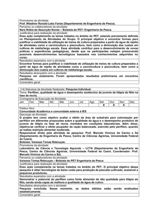 Promotores da atividade:
Prof. Wladimir Ronald Lobo Farias (Departamento de Engenharia de Pesca).
Parceiros ou colaboradores da atividade:
Nara Rúbia da Assunção Nunes – Bolsista do PET- Engenharia de Pesca.
Justificativa para realização da atividade:
Essa ação complementa os temas tratados no âmbito do PET, estando previamente definida
no Planejamento de Atividades do Grupo. O principal objetivo é encontrar formas para
justificar a viabilidade de utilização de meios de cultura preparados a partir de água de rejeito
de atividades como a carcinicultura e piscicultura, bem como a diminuição dos custos em
cultivos de média/larga escala. Essa atividade contribui para o desenvolvimento de novas
práticas e experiências pedagógicas, desde que os participantes estejam promovendo
possíveis desenvolvimentos tecnológicos baseados nos conhecimentos adquiridos no
curso.
Resultados esperados com a atividade:
Encontrar formas para justificar a viabilidade de utilização de meios de cultura preparados a
partir de água de rejeito de atividades como a carcinicultura e piscicultura, bem como a
diminuição dos custos em cultivos de média/larga escala.
Resultados alcançados com a atividade:
Pesquisa em andamento. Foram apresentados resultados preliminares em encontros
científicos.
Comentário geral:

 (14) Natureza da Atividade Realizada: Pesquisa Individual
Tema: Perifíton, qualidade de água e desempenho zootécnico de juvenis de tilápia do Nilo na
fase de recria.
Cronograma de Execução da Atividade:
Jan       Fev     Mar      Abr      Mai     Jun  Jul     Ago  Set     Out     Nov      Dez
                                                                 X      X        X
Público Alvo:
Comunidade Acadêmica e comunidade externa à IES
Descrição da Atividade:
O projeto tem como objetivo avaliar o efeito da área de substrato para colonização por
perifíton em diferentes proporções sobre a qualidade da água e o desempenho produtivo de
juvenis de tilápia na fase de recria, mantidos em condições laboratoriais. Além disso,
objetiva-se verificar o efeito poupador da ração balanceada, exercido pelo perifíton, quando
se realiza restrição alimentar moderada.
Responsável direto pela atividade de pesquisa: Prof. Marcelo Vinícius do Carmo e Sá
(Departamento de Engenharia de Pesca, Centro de Ciências Agrárias, Universidade Federal
do Ceará).
Bolsista: Vanessa Tomaz Rebouças.
Promotores da atividade:
Laboratório de Ciência e Tecnologia Aquícola – LCTA (Departamento de Engenharia de
Pesca, Centro de Ciências Agrárias, Universidade Federal do Ceará. Coordenador: Prof.
Marcelo Vinícius do Carmo e Sá).
Parceiros ou colaboradores da atividade:
Vanessa Tomaz Rebouças – Bolsista do PET Engenharia de Pesca
Justificativa para realização da atividade:
Essa ação complementa os temas tratados no âmbito do PET. O principal objetivo dessa
pesquisa é obter tecnologias de baixo custo para produção de pescado cultivado, acessível a
pequenos produtores.
Resultados esperados com a atividade:
Demonstrar o potencial do perifíton como fonte alimentar de alta qualidade para tilápia do
Nilo, sendo ainda capaz de melhora a qualidade da água de cutivo.
Resultados alcançados com a atividade:
Pesquisa concluída. Nesse momento, os dados obtidos estão sendo analisados
estatisticamente.
Comentário geral:
 