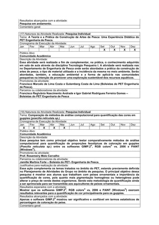 Resultados alcançados com a atividade:
Pesquisa em andamento.
Comentário geral:

(17) Natureza da Atividade Realizada: Pesquisa Individual
Tema: A Teoria e a Prática da Construção de Artes de Pesca: Uma Experiência Didática do
PET Engenharia de Pesca.
Cronograma de Execução da Atividade:
Jan     Fev      Mar     Abr     Mai      Jun     Jul    Ago     Set   Out    Nov     Dez
                                                                   X     X       X       X
Público Alvo:
Comunidade Acadêmica
Descrição da Atividade:
Essa atividade será realizada a fim de complementar, na prática, o conhecimento adquirido
em sala de aula através da disciplina Tecnologia Pesqueira I. A atividade será realizada nas
no Departamento de Engenharia de Pesca onde serão abordados a prática da construção de
artes de pesca, o tipo de material utilizado e a incidência da mesma no meio ambiente. Serão
abordadas, também, a educação ambiental e a forma de aplicá-la nas comunidades
pesqueiras na intenção de promover uma exploração sustentável dos recursos aquáticos.
Promotores da atividade:
Francisco Marcelo de Lima Costa e Gutemberg Costa de Lima (Bolsistas do PET Engenharia
de Pesca).
Parceiros ou colaboradores da atividade:
Francisco Regivânio Nascimento Andrade e Igor Gabriel Rodrigues Ferreira Gomes –
Bolsistas do PET Engenharia de Pesca




(18) Natureza da Atividade Realizada: Pesquisa Individual
Tema: Comparação de métodos de análise computacional para quantificação das cores em
guppies (poecilia reticulata sp.)
Cronograma de Execução da Atividade:
Jan       Fev     Mar      Abr      Mai     Jun  Jul     Ago   Set     Out    Nov   Dez
   X         X       X        X        X
Público Alvo:
Comunidade Acadêmica
Descrição da Atividade:
Essa pesquisa tem como principal objetivo testar comparativamente métodos de análise
computacional para quantificação de proporções fenotípicas de coloração em guppies
                                                          ®            ®
(Poecilia reticulata sp.) entre os softwares GIMP.2 , RGB colors vs. 2006 e PAINT
            ®
(Windows )..
Promotores da atividade:
Prof. Rosemeiry Melo Carvalho
Parceiros ou colaboradores da atividade:
Jamille Martins Forte – Bolsista do PET- Engenharia de Pesca.
Justificativa para realização da atividade:
Essa ação complementa os temas tratados no âmbito do PET, estando previamente definida
no Planejamento de Atividades do Grupo no âmbito de pesquisa. O principal objetivo dessa
pesquisa é mostrar aos alunos que trabalham com peixes ornamentais a importância da
quantificação de cores, pois quanto mais pigmentação homogênea ou heterogênea pode
alterar o preço de venda destes organismos. Sendo esta metodologia de quantificação ainda
a ser aprimorada para ser transmitida aos aquicultores de peixes ornamentais.
Resultados esperados com a atividade:
                                        ®            ®                            ®
Mostrar que os softwares GIMP.2 , RGB colors vs. 2006 e PAINT (Windows ) exercem
resultados relevantes para a quantificação de cor principalmente para os guppies.
Resultados alcançados com a atividade:
                               ®
Apenas o software GIMP.2 mostrou ser significativo e confiável em termos estatísticos de
percentagem de coloração do peixe.
Comentário geral:
 