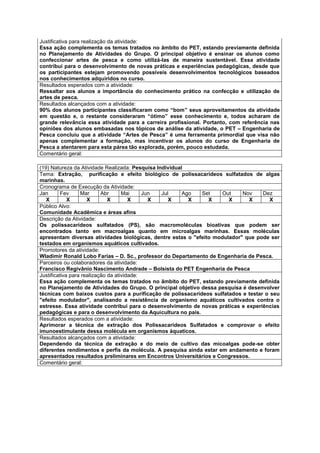 Justificativa para realização da atividade:
Essa ação complementa os temas tratados no âmbito do PET, estando previamente definida
no Planejamento de Atividades do Grupo. O principal objetivo é ensinar os alunos como
confeccionar artes de pesca e como utilizá-las de maneira sustentável. Essa atividade
contribui para o desenvolvimento de novas práticas e experiências pedagógicas, desde que
os participantes estejam promovendo possíveis desenvolvimentos tecnológicos baseados
nos conhecimentos adquiridos no curso.
Resultados esperados com a atividade:
Ressaltar aos alunos a importância do conhecimento prático na confecção e utilização de
artes de pesca.
Resultados alcançados com a atividade:
90% dos alunos participantes classificaram como “bom” seus aproveitamentos da atividade
em questão e, o restante consideraram “ótimo” esse conhecimento e, todos acharam de
grande relevância essa atividade para a carreira profissional. Portanto, com referência nas
opiniões dos alunos embasadas nos tópicos de análise da atividade, o PET – Engenharia de
Pesca concluiu que a atividade “Artes de Pesca” é uma ferramenta primordial que visa não
apenas complementar a formação, mas incentivar os alunos do curso de Engenharia de
Pesca a atentarem para esta párea tão explorada, porém, pouco estudada.
Comentário geral:

(19) Natureza da Atividade Realizada: Pesquisa Individual
Tema: Extração, purificação e efeito biológico de polissacarídeos sulfatados de algas
marinhas.
Cronograma de Execução da Atividade:
Jan       Fev     Mar      Abr      Mai     Jun  Jul     Ago Set     Out    Nov     Dez
   X         X       X        X        X      X     X      X    X      X       X       X
Público Alvo:
Comunidade Acadêmica e áreas afins
Descrição da Atividade:
Os polissacarídeos sulfatados (PS), são macromoléculas bioativas que podem ser
encontrados tanto em macroalgas quanto em microalgas marinhas. Essas moléculas
apresentam diversas atividades biológicas, dentre estas o "efeito modulador" que pode ser
testados em organismos aquáticos cultivados.
Promotores da atividade:
Wladimir Ronald Lobo Farias – D. Sc., professor do Departamento de Engenharia de Pesca.
Parceiros ou colaboradores da atividade:
Francisco Regivânio Nascimento Andrade – Bolsista do PET Engenharia de Pesca
Justificativa para realização da atividade:
Essa ação complementa os temas tratados no âmbito do PET, estando previamente definida
no Planejamento de Atividades do Grupo. O principal objetivo dessa pesquisa é desenvolver
técnicas com baixos custos para a purificação de polissacarídeos sulfatados e testar o seu
"efeito modulador", analisando a resistência de organismo aquáticos cultivados contra o
estresse. Essa atividade contribui para o desenvolvimento de novas práticas e experiências
pedagógicas e para o desenvolvimento da Aquicultura no país.
Resultados esperados com a atividade:
Aprimorar a técnica de extração dos Polissacarideos Sulfatados e comprovar o efeito
imunoestimulante dessa molécula em organismos áquaticos.
Resultados alcançados com a atividade:
Dependendo da técnica de extração e do meio de cultivo das micoalgas pode-se obter
diferentes rendimentos e perfis da molécula. A pesquisa ainda estar em andamento e foram
apresentados resultados preliminares em Encontros Universitários e Congressos.
Comentário geral:
 