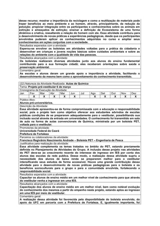 desse recurso; mostrar a importância da reciclagem e como a reutilização de materiais pode
trazer benefícios ao meio ambiente e ao homem, através, principalmente, da redução da
poluição; propiciar integração entre os participantes e conhecimentos sobre os animais em
extinção e ameaçados de extinção; ensinar a definição de Ecossistema de uma forma
dinâmica e criativa, ressaltando a relação do homem com ele. Essa atividade contribuiu para
o desenvolvimento de novas práticas e experiências pedagógicas, desde que os participantes
envolvidos puderam aplicar os conhecimentos adquiridos no curso e ampliar seus
conhecimentos em ações conjuntas com a sociedade.
 Resultados esperados com a atividade:
 Esperou-se envolver os bolsistas em atividades voltadas para a prática da cidadania e
 desenvolver em crianças e jovens noções básicas sobre cuidados ambientais e sobre as
 relações do ambiente com a qualidade de vida das pessoas.
 Resultados alcançados com a atividade:
 Os bolsistas realizaram diversas atividades junto aos alunos do ensino fundamental
 contribuindo para a sua formação cidadã; eles receberam orientações sobre saúde e
 preservação ambiental.
 Comentário geral:
 As escolas e alunos deram um grande apoio e importância a atividade, facilitando o
 desenvolvimento da mesma bem como o aproveitamento do conhecimento transmitido.

(22) Natureza da Atividade Realizada: Aulas de Química
Tema: Projeto pré-vestibular 6 de março
Cronograma de Execução da Atividade:
Jan       Fev     Mar      Abr      Mai     Jun Jul    Ago    Set    Out     Nov     Dez
             X       X        X        X      X          X      X       X      X       X
Público Alvo:
Alunos pré-universitários.
Descrição da Atividade:
Essa atividade apresentou-se de forma compromissada com a educação e responsabilidade
social, pois o projeto tem como objetivo oferecer aos estudantes advindos de escolas
públicas condições de se prepararem adequadamente para o vestibular, possibilitando sua
inclusão social através da entrada em universidades. O conhecimento foi transmitido em sala
de aula na forma de aulas convencionais de Química, ministrada por um bolsista PET,
voltada para o vestibular.
Promotores da atividade:
Universidade Federal do Ceará
Prefeitura de Fortaleza
Parceiros ou colaboradores da atividade:
Francisco Regivânio Nascimento Andrade – Bolsista PET – Engenharia de Pesca
Justificativa para realização da atividade:
Essa atividade complementa os temas tratados no âmbito do PET, estando previamente
definida no Planejamento de Atividades do Grupo. A inclusão desse projeto nas atividades
do PET deve-se ao crescimento recente do interesse de ingresso em IES por conta dos
alunos das escolas da rede publica. Desse modo, a realização dessa atividade supriu a
necessidade dos alunos de baixa renda se prepararem melhor para o vestibular
intensificando seus estudos de forma accessível. Houve uma grande contribuição dessa
atividade para o desenvolvimento de novas práticas pedagógicas para o bolsista e os
benefícios socioculturais para o grupo e para a comunidade envolvida, fortalecendo a
responsabilidade social.
Resultados esperados com a atividade:
Capacitar os alunos de ensino médio em um melhor nível de conhecimento para que através
do vestibular venha a ingressar em uma IES.
Resultados alcançados com a atividade:
Capacitação dos alunos de ensino médio em um melhor nível, bem como notável evolução
do conhecimento dos mesmos a partir do empenho neste projeto, estando aptos ao ingresso
em uma IES por meio de vestibular.
Comentário geral:
A realização dessa atividade foi favorecida pela disponibilidade do bolsista envolvido, do
apoio da UFC em parceria com a Prefeitura de Fortaleza. E, igualmente importante, foi
 
