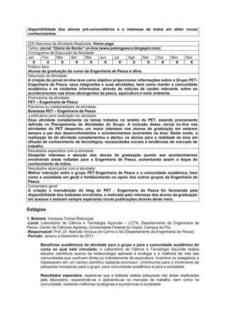disponibilidade dos alunos pré-universitários e o interesse de todos em obter novos
conhecimentos.

(23) Natureza da Atividade Realizada: Home page
Tema: Jornal “Diário de Bordo” on-line (www.petengpesca.blogspot.com)
Cronograma de Execução da Atividade:
Jan       Fev     Mar      Abr      Mai     Jun Jul    Ago     Set    Out     Nov     Dez
   X         X       X        X        X      X    X     X       X       X      X       X
Público Alvo:
Alunos da graduação do curso de Engenharia de Pesca e afins.
Descrição da Atividade:
A criação do jornal on-line teve como objetivo proporcionar informações sobre o Grupo PET-
Engenharia de Pesca, seus integrantes e suas atividades, bem como manter a comunidade
acadêmica e os visitantes informados, através de notícias de caráter relevante, sobre os
acontecimentos nas áreas abrangentes da pesca, aquicultura e meio ambiente.
Promotores da atividade:
PET – Engenharia de Pesca
Parceiros ou colaboradores da atividade:
Bolsistas PET – Engenharia de Pesca
Justificativa para realização da atividade:
Essa atividade complementa os temas tratados no âmbito do PET, estando previamente
definida no Planejamento de Atividades do Grupo. A inclusão desse Jornal on-line nas
atividades do PET despertou um maior interesse nos alunos da graduação em estarem
sempre a par dos desenvolvimentos e acontecimentos ocorrentes na área. Deste modo, a
realização de tal atividade complementou e alertou os alunos para a realidade da área em
difusão de conhecimento de tecnológica, necessidades sociais e tendências do mercado de
trabalho.
Resultados esperados com a atividade:
Despertar interesse e atenção dos alunos da graduação quanto aos acontecimentos
envolvendo áreas voltadas para a Engenharia de Pesca, aumentando assim o leque de
conhecimento de todos.
Resultados alcançados com a atividade:
Melhor interação entre o grupo PET-Engenharia de Pesca e a comunidade acadêmica, bem
como a sociedade em geral e fortalecimento no apoio dos outros grupos da Engenharia de
Pesca.
Comentário geral:
A criação e manutenção do blog do PET - Engenharia de Pesca foi favorecida pela
disponibilidade dos bolsistas envolvidos, e motivada pelo interesse dos alunos da graduação
em acessar e estarem sempre esperando novas publicações através deste meio.

Estágios
1. Bolsista: Vanessa Tomaz Rebouças
-Local: Laboratório de Ciência e Tecnologia Aquícola – LCTA, Departamento de Engenharia de
Pesca, Centro de Ciências Agrárias, Universidade Federal do Ceará, Campus do Pici.
-Responsável: Prof. Dr. Marcelo Vinícius do Carmo e Sá (Departamento de Engenharia de Pesca)
-Período: Janeiro a Dezembro de 2011

       Benefícios acadêmicos da atividade para o grupo e para a comunidade acadêmica do
       curso ao qual está vinculado: o Laboratório de Ciência e Tecnologia Aquícola realiza
       estudos científicos acerca da biotecnologia aplicada à ecologia e à melhoria de vida das
       comunidades que usufruem direta ou indiretamente da aquicultura. Incentiva os estagiários a
       ingressarem em um campo científico bastante promissor, contribuindo para o incremento de
       pesquisas inovadoras para o grupo, para comunidade acadêmica e para a sociedade.

       Resultados esperados: espera-se que a bolsista realize pesquisas nas áreas exploradas
       pelo laboratório, expandindo-as e aplicando-as no mercado de trabalho, bem como na
       comunidade, trazendo melhorias ecológicas e econômicas à sociedade.
 
