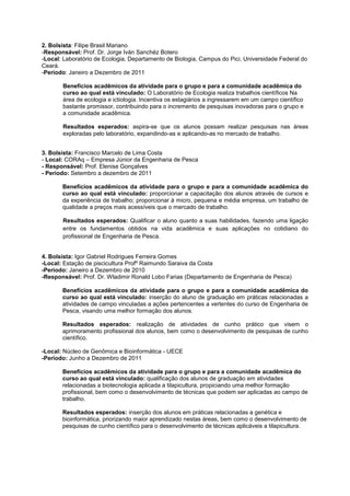2. Bolsista: Filipe Brasil Mariano
-Responsável: Prof. Dr. Jorge Iván Sanchéz Botero
-Local: Laboratório de Ecologia, Departamento de Biologia, Campus do Pici, Universidade Federal do
Ceará.
-Período: Janeiro a Dezembro de 2011

       Benefícios acadêmicos da atividade para o grupo e para a comunidade acadêmica do
       curso ao qual está vinculado: O Laboratório de Ecologia realiza trabalhos científicos Na
       área de ecologia e ictiologia. Incentiva os estagiários a ingressarem em um campo científico
       bastante promissor, contribuindo para o incremento de pesquisas inovadoras para o grupo e
       a comunidade acadêmica.

       Resultados esperados: aspira-se que os alunos possam realizar pesquisas nas áreas
       exploradas pelo laboratório, expandindo-as e aplicando-as no mercado de trabalho.


3. Bolsista: Francisco Marcelo de Lima Costa
- Local: CORAq – Empresa Júnior da Engenharia de Pesca
- Responsável: Prof. Elenise Gonçalves
- Período: Setembro a dezembro de 2011

       Benefícios acadêmicos da atividade para o grupo e para a comunidade acadêmica do
       curso ao qual está vinculado: proporcionar a capacitação dos alunos através de cursos e
       da experiência de trabalho; proporcionar à micro, pequena e média empresa, um trabalho de
       qualidade a preços mais acessíveis que o mercado de trabalho.

       Resultados esperados: Qualificar o aluno quanto a suas habilidades, fazendo uma ligação
       entre os fundamentos obtidos na vida acadêmica e suas aplicações no cotidiano do
       profissional de Engenharia de Pesca.


4. Bolsista: Igor Gabriel Rodrigues Ferreira Gomes
-Local: Estação de piscicultura Profº Raimundo Saraiva da Costa
-Período: Janeiro a Dezembro de 2010
-Responsável: Prof. Dr. Wladimir Ronald Lobo Farias (Departamento de Engenharia de Pesca)

       Benefícios acadêmicos da atividade para o grupo e para a comunidade acadêmica do
       curso ao qual está vinculado: inserção do aluno de graduação em práticas relacionadas a
       atividades de campo vinculadas a ações pertencentes a vertentes do curso de Engenharia de
       Pesca, visando uma melhor formação dos alunos.

       Resultados esperados: realização de atividades de cunho prático que visem o
       aprimoramento profissional dos alunos, bem como o desenvolvimento de pesquisas de cunho
       científico.

-Local: Núcleo de Genômica e Bioinformática - UECE
-Período: Junho a Dezembro de 2011

       Benefícios acadêmicos da atividade para o grupo e para a comunidade acadêmica do
       curso ao qual está vinculado: qualificação dos alunos de graduação em atividades
       relacionadas a biotecnologia aplicada a tilapicultura, propiciando uma melhor formação
       profissional, bem como o desenvolvimento de técnicas que podem ser aplicadas ao campo de
       trabalho.

       Resultados esperados: inserção dos alunos em práticas relacionadas a genética e
       bioinformática, priorizando maior aprendizado nestas áreas, bem como o desenvolvimento de
       pesquisas de cunho científico para o desenvolvimento de técnicas aplicáveis a tilapicultura.
 