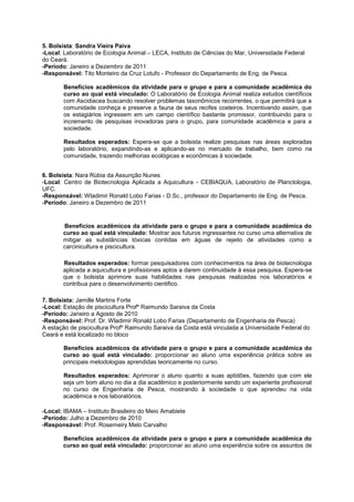 5. Bolsista: Sandra Vieira Paiva
-Local: Laboratório de Ecologia Animal – LECA, Instituto de Ciências do Mar, Universidade Federal
do Ceará.
-Período: Janeiro a Dezembro de 2011
-Responsável: Tito Monteiro da Cruz Lotufo - Professor do Departamento de Eng. de Pesca.

       Benefícios acadêmicos da atividade para o grupo e para a comunidade acadêmica do
       curso ao qual está vinculado: O Laboratório de Ecologia Animal realiza estudos científicos
       com Ascidiacea buscando resolver problemas taxonômicos recorrentes, o que permitirá que a
       comunidade conheça e preserve a fauna de seus recifes costeiros. Incentivando assim, que
       os estagiários ingressem em um campo científico bastante promissor, contribuindo para o
       incremento de pesquisas inovadoras para o grupo, para comunidade acadêmica e para a
       sociedade.

       Resultados esperados: Espera-se que a bolsista realize pesquisas nas áreas exploradas
       pelo laboratório, expandindo-as e aplicando-as no mercado de trabalho, bem como na
       comunidade, trazendo melhorias ecológicas e econômicas à sociedade.


6. Bolsista: Nara Rúbia da Assunção Nunes
-Local: Centro de Biotecnologia Aplicada a Aquicultura - CEBIAQUA, Laboratório de Planctologia,
UFC.
-Responsável: Wladimir Ronald Lobo Farias - D.Sc., professor do Departamento de Eng. de Pesca.
-Período: Janeiro a Dezembro de 2011


       Benefícios acadêmicos da atividade para o grupo e para a comunidade acadêmica do
       curso ao qual está vinculado: Mostrar aos futuros ingressantes no curso uma alternativa de
       mitigar as substâncias tóxicas contidas em águas de rejeito de atividades como a
       carcinicultura e piscicultura.

       Resultados esperados: formar pesquisadores com conhecimentos na área de biotecnologia
       aplicada a aquicultura e profissionais aptos a darem continuidade à essa pesquisa. Espera-se
       que o bolsista aprimore suas habilidades nas pesquisas realizadas nos laboratórios e
       contribua para o desenvolvimento cientifico.

7. Bolsista: Jamille Martins Forte
-Local: Estação de piscicultura Profº Raimundo Saraiva da Costa
-Período: Janeiro a Agosto de 2010
-Responsável: Prof. Dr. Wladimir Ronald Lobo Farias (Departamento de Engenharia de Pesca)
A estação de piscicultura Profº Raimundo Saraiva da Costa está vinculada a Universidade Federal do
Ceará e está localizado no bloco

       Benefícios acadêmicos da atividade para o grupo e para a comunidade acadêmica do
       curso ao qual está vinculado: proporcionar ao aluno uma experiência prática sobre as
       principais metodologias aprendidas teoricamente no curso.

       Resultados esperados: Aprimorar o aluno quanto a suas aptidões, fazendo que com ele
       seja um bom aluno no dia a dia acadêmico e posteriormente sendo um experiente profissional
       no curso de Engenharia de Pesca, mostrando à sociedade o que aprendeu na vida
       acadêmica e nos laboratórios.

-Local: IBAMA – Instituto Brasileiro do Meio Amabiete
-Período: Julho a Dezembro de 2010
-Responsável: Prof. Rosemeiry Melo Carvalho

       Benefícios acadêmicos da atividade para o grupo e para a comunidade acadêmica do
       curso ao qual está vinculado: proporcionar ao aluno uma experiência sobre os assuntos de
 