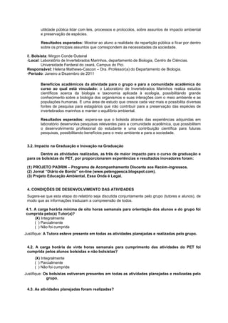 utilidade pública lidar com leis, processos e protocolos, sobre assuntos de impacto ambiental
        e preservação de espécies.

        Resultados esperados: Mostrar ao aluno a realidade da repartição pública e ficar por dentro
        sobre os principais assuntos que correspondem às necessidades da sociedade.

 8. Bolsista: Mirgon Conde Outeiral
 -Local: Laboratório de Invertebrados Marinhos, departamento de Biologia, Centro de Ciências.
         Universidade Ferderal do ceará, Campus do Pici.
 Responsável: Helena Mathews-Cascon – Dra. Professor(a) do Departamento de Biologia.
 -Período: Janeiro a Dezembro de 2011

        Benefícios acadêmicos da atividade para o grupo e para a comunidade acadêmica do
        curso ao qual está vinculado: o Laboratório de Invertebrados Marinhos realiza estudos
        científicos acerca da biologia e taxonomia aplicada à ecologia, possibilitando grande
        conhecimento sobre a biologia dos organismos e suas interações com o meio ambiente e as
        populações humanas. É uma área de estudo que cresce cada vez mais e possibilita diversas
        fontes de pesquisa para estagiários que irão contribuir para a preservação das espécies de
        invertebrados marinhos e manter o equilíbrio ambiental.

        Resultados esperados: espera-se que o bolsista através das experiências adquiridas em
        laboratório desenvolva pesquisas relevantes para a comunidade acadêmica, que possibilitem
        o desenvolvimento profissional do estudante e uma contribuição científica para futuras
        pesquisas, possibilitando benefícios para o meio ambiente e para a sociedade.


 3.2. Impacto na Graduação e Inovação na Graduação

        Dentre as atividades realizadas, as três de maior impacto para o curso de graduação e
 para os bolsistas do PET, por proporcionarem experiências e resultados inovadores foram:

 (1) PROJETO PADRIN – Programa de Acompanhamento Discente aos Recém-ingressos.
 (2) Jornal “Diário de Bordo” on-line (www.petengpesca.blogspot.com).
 (3) Projeto Educação Ambiental, Essa Onda é Legal.


 4. CONDIÇÕES DE DESENVOLVIMENTO DAS ATIVIDADES
 Sugere-se que esta etapa do relatório seja discutida conjuntamente pelo grupo (tutores e alunos), de
 modo que as informações traduzam a compreensão de todos.

4.1. A carga horária mínima de oito horas semanais para orientação dos alunos e do grupo foi
cumprida pelo(a) Tutor(a)?
     (X) Integralmente
     ( ) Parcialmente
     ( ) Não foi cumprida
Justifique: A Tutora esteve presente em todas as atividades planejadas e realizadas pelo grupo.


 4.2. A carga horária de vinte horas semanais para cumprimento das atividades do PET foi
 cumprida pelos alunos bolsistas e não bolsistas?
     (X) Integralmente
     ( ) Parcialmente
     ( ) Não foi cumprida
Justifique: Os bolsistas estiveram presentes em todas as atividades planejadas e realizadas pelo
             grupo.

 4.3. As atividades planejadas foram realizadas?
 
