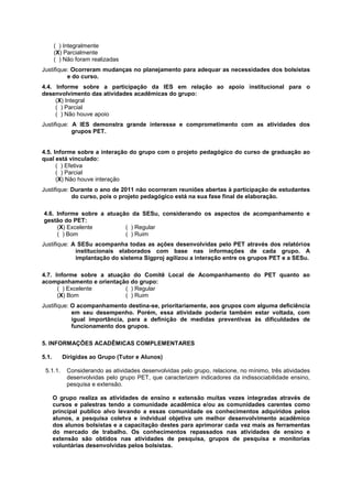 ( ) Integralmente
       (X) Parcialmente
       ( ) Não foram realizadas
Justifique: Ocorreram mudanças no planejamento para adequar as necessidades dos bolsistas
          e do curso.
4.4. Informe sobre a participação da IES em relação ao apoio institucional para o
desenvolvimento das atividades acadêmicas do grupo:
     (X) Integral
     ( ) Parcial
     ( ) Não houve apoio
Justifique: A IES demonstra grande interesse e comprometimento com as atividades dos
            grupos PET.


4.5. Informe sobre a interação do grupo com o projeto pedagógico do curso de graduação ao
qual está vinculado:
      ( ) Efetiva
      ( ) Parcial
      (X) Não houve interação
Justifique: Durante o ano de 2011 não ocorreram reuniões abertas à participação de estudantes
            do curso, pois o projeto pedagógico está na sua fase final de elaboração.

4.6. Informe sobre a atuação da SESu, considerando os aspectos de acompanhamento e
gestão do PET:
     (X) Excelente         ( ) Regular
     ( ) Bom               ( ) Ruim
Justifique: A SESu acompanha todas as ações desenvolvidas pelo PET através dos relatórios
             institucionais elaborados com base nas informações de cada grupo. A
             implantação do sistema Sigproj agilizou a interação entre os grupos PET e a SESu.

4.7. Informe sobre a atuação do Comitê Local de Acompanhamento do PET quanto ao
acompanhamento e orientação do grupo:
      ( ) Excelente        ( ) Regular
      (X) Bom              ( ) Ruim
Justifique: O acompanhamento destina-se, prioritariamente, aos grupos com alguma deficiência
            em seu desempenho. Porém, essa atividade poderia também estar voltada, com
            igual importância, para a definição de medidas preventivas às dificuldades de
            funcionamento dos grupos.

5. INFORMAÇÕES ACADÊMICAS COMPLEMENTARES

5.1.      Dirigidas ao Grupo (Tutor e Alunos)

 5.1.1.    Considerando as atividades desenvolvidas pelo grupo, relacione, no mínimo, três atividades
           desenvolvidas pelo grupo PET, que caracterizem indicadores da indissociabilidade ensino,
           pesquisa e extensão.

       O grupo realiza as atividades de ensino e extensão muitas vezes integradas através de
       cursos e palestras tendo a comunidade acadêmica e/ou as comunidades carentes como
       principal publico alvo levando a essas comunidade os conhecimentos adquiridos pelos
       alunos, a pesquisa coletva e indvidual objetiva um melhor desenvolvimento acadêmico
       dos alunos bolsistas e a capacitação destes para aprimorar cada vez mais as ferramentas
       do mercado de trabalho. Os conhecimentos repassados nas atividades de ensino e
       extensão são obtidos nas atividades de pesquisa, grupos de pesquisa e monitorias
       voluntárias desenvolvidas pelos bolsistas.
 