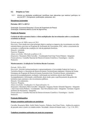 5.2.      Dirigidas ao Tutor

 5.2.1.    Informe as atividades acadêmicas/ científicas mais relevantes que realizou/ participou no
           ano de 2011. (Congressos, publicações, pesquisas, etc)

Disciplinas Lecionadas

Períodos: 2011.1 e 2011.2

Graduação: Economia Pesqueira I (Curso de Engenharia de Pesca)
Graduação: Estatística Básica (Curso de Agronomia)

Projeto de Pesquisa

Carência de infra-estrutura básica e efeito multiplicador dos investimentos sobre o crescimento
econômico no Brasil

Período:março de 2009 a março de 2011
Descrição: Esse estudo tem como principal objetivo analisar os impactos dos investimentos em infra-
estrutura básica, previstos no Programa de Aceleração do Crescimento, PAC, sobre o crescimento da
economia e a melhoria das condições de vida da população brasileira.
Situação: concluída.
Natureza: Pesquisa.
Alunos envolvidos: Mestrado acadêmico ( 2) .
Integrantes: Rosemeiry Melo Carvalho – Coordenador/José César Vieira Pinheiro - Integrante
Financiador(es): Conselho Nacional de Desenvolvimento Científico e Tecnológico - Auxílio
financeiro.

Monitoramento e Avaliação de Territórios Rurais Cearenses

Período: 2010 a 2013
Descrição: Articular institucionalmente e operacionalmente a Universidade Federal do Ceará, os
Territórios Rurais e a Secretaria de Desenvolvimento Territorial para implantar o Sistema de Gestão
Estratégica do Programa de Desenvolvimento Sustentável dos Territórios Rurais, estimulando o
processo de acompanhamento, avaliação e informação nos territórios através das Células de
Acompanhamento e Informação, contribuindo, desse modo, para o aperfeiçoamento da gestão dos
territórios ruais cearenses e dos investimentos públicos.
Situação: Em andamento;
Natureza: Pesquisa.
Alunos envolvidos: Graduação ( 1) / Especialização ( 1) .
Integrantes: Rosemeiry Melo Carvalho - Integrante /Araguacy Paixão Almeida Filgueiras - Integrante
/ José César Vieira Pinheiro - Coordenador / Inez Silva Batista Castro - Integrante / Germano Augusto
Jerônimo do Nascimento - Integrante .
Financiador(es): Conselho Nacional de Desenvolvimento Científico e Tecnológico - Auxílio
financeiro.

Produção Bibliográfica

Artigos completos publicados em periódicos

Carvalho, Rosemeiry Melo ; Kolb, Pedro Carneiro ; Pinheiro, José César Vieira . Análise do comércio
de pescado entre o ceará e os estados unidos. Sociedade e desenvolvimento rural, v. 5, p. 1-16, 2011.


Trabalhos completos publicados em anais de congressos
 