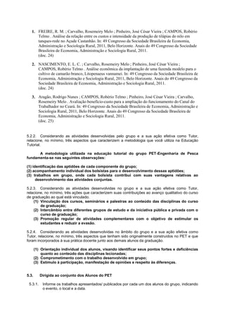 1. FREIRE, R. M. ; Carvalho, Rosemeiry Melo ; Pinheiro, José César Vieira ; CAMPOS, Robério
      Telmo . Análise da relação entre os custos e intensidade da produção de tilápias do nilo em
      tanques-rede no Açude Castanhão. In: 49 Congresso da Sociedade Brasileira de Economia,
      Administração e Sociologia Rural, 2011, Belo Horizonte. Anais do 49 Congresso da Sociedade
      Brasileira de Economia, Administração e Sociologia Rural, 2011.
      (doc. 24)

   2. NASCIMENTO, E. L. C. ; Carvalho, Rosemeiry Melo ; Pinheiro, José César Vieira ;
      CAMPOS, Robério Telmo . Análise econômica da implantação de uma fazenda modelo para o
      cultivo de camarão branco, Litopenaeus vannamei. In: 49 Congresso da Sociedade Brasileira de
      Economia, Administração e Sociologia Rural, 2011, Belo Horizonte. Anais do 49 Congresso da
      Sociedade Brasileira de Economia, Administração e Sociologia Rural, 2011.
      (doc. 24)

   3. Aragão, Rodrigo Nunes ; CAMPOS, Robério Telmo ; Pinheiro, José César Vieira ; Carvalho,
      Rosemeiry Melo . Avaliação benefício-custo para a ampliação do funcionamento do Canal do
      Trabalhador no Ceará. In: 49 Congresso da Sociedade Brasileira de Economia, Administração e
      Sociologia Rural, 2011, Belo Horizonte. Anais do 49 Congresso da Sociedade Brasileira de
      Economia, Administração e Sociologia Rural, 2011.
      (doc. 25)


5.2.2. Considerando as atividades desenvolvidas pelo grupo e a sua ação efetiva como Tutor,
relacione, no mínimo, três aspectos que caracterizem a metodologia que você utiliza na Educação
Tutorial.

      A metodologia utilizada na educação tutorial do grupo PET-Engenharia de Pesca
fundamenta-se nas seguintes observações:

(1) identificação das aptidões de cada componente do grupo;
(2) acompanhamento individual dos bolsistas para o desenvolvimento dessas aptidões;
(3) trabalhos em grupo, onde cada bolsista contribui com suas vantagens relativas ao
      desenvolvimento das atividades conjuntas.

5.2.3. Considerando as atividades desenvolvidas no grupo e a sua ação efetiva como Tutor,
relacione, no mínimo, três ações que caracterizem suas contribuições ao avanço qualitativo do curso
de graduação ao qual está vinculado.
    (1) Vinculação dos cursos, seminários e palestras ao conteúdo das disciplinas do curso
        de graduação;
    (2) Intercâmbio entre diferentes grupos de estudo e da iniciativa pública e privada com o
        curso de graduação;
    (3) Promoção regular de atividades complementares com o objetivo de estimular os
        estudantes e reduzir a evasão.

5.2.4. Considerando as atividades desenvolvidas no âmbito do grupo e a sua ação efetiva como
Tutor, relacione, no mínimo, três aspectos que tenham sido originalmente construídos no PET e que
foram incorporados à sua prática docente junto aos demais alunos da graduação.

       (1) Orientação individual dos alunos, visando identificar seus pontos fortes e deficiências
           quanto ao conteúdo das disciplinas lecionadas;
       (2) Comprometimento com o trabalho desenvolvido em grupo;
       (3) Estímulo à participação, manifestação de opiniões e respeito às diferenças.


5.3.      Dirigida ao conjunto dos Alunos do PET

 5.3.1.     Informe os trabalhos apresentados/ publicados por cada um dos alunos do grupo, indicando
            o evento, o local e a data.
 