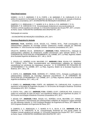 Filipe Brasil mariano

GOMES, I. G. R. F.; ANDRADE, F. R. N.; FORTE, J. M.; MARIANO, F. B.; CARVALHO, R. M. A
prática do aquarismo na formação do Engenheiro de pesca. In: XX Encontro de Iniciação à Docência
– encontros universitários, 2011, XX ENCONTRO DE INICIAÇÃO À DOCÊNCIA, 2011.

CAMPOS, C. C.; REBOUÇAS, V. T.; NUNES, N. R. A.; SILVA, A. C.B.; ANDRADE, F. R. N.;
MARIANO, F. B.; CARVALHO, R. M.. Conscientização Ambiental em uma escola pública de
Fortaleza: animais aquáticos em extinção. In: X Encontro Cearense dos Grupos PET, 2011, Limoeiro
do Norte, Ceará. X ENCONTRO CEARENSE DOS GRUPOS PET, 2011.

Participação em eventos

- XX ENCONTRO DE INICIAÇÃO À DOCÊNCIA, UFC, 2011.

Francisco Regivânio N. Andrade

ANDRADE, F.R.N., NORÕES, A.K.M., SOUZA, K.C., FARIAS, W.R.L., Perfil cromatográfico de
polissacarídeos sulfatados da microalga marinha Chaetoceros muelleri cultivada em diferentes
salinidades. In : XXX Encontro de Iniciação Científica- Encontros Universitários UFC, 2011.

CRUZ,P.R., BARROS, M.U.B., MOREIRA,R.T., ANDRADE, F.R.N., FARIAS,W.R.L., Obtenção de
polissacarídeos sulfatados de Chaetoceros muelleri lemmermann após estração lipídica. In: XI
CONGRESO DE FICOLOGÍA DE LATINOAMÉRICA Y EL CARIBE, 2011, La Plata, Argentina. Boletín
de la Sociedad Argentina de Botánica, 2011, v46, p. 38-39.


3. SOUZA, K.C., NORÕES, A.K.M., MILHOME, C.P., ANDRADE, F.R.N., SOUSA, R.P., MOREIRA,
R.T., FARIAS, W.R.L., Efeito imunoestimulante dos polissacarídeos sulfatados de Halymenia
pseudofloresii em pós-larvas de Litopenaeus vannamei. In: XI CONGRESO DE FICOLOGÍA DE
LATINOAMÉRICA Y EL CARIBE, 2011, La Plata, Argentina. Boletín de la Sociedad Argentina de
Botánica, 2011, v46, p. 48.


4. COSTA, K.S., ANDRADE, F.R.N., MOREIRA, R.T., FARIAS, W.R.L., Extração e purificação dos
polissacarídeos sulfatados da macroalga Halymenia pseudofloresii. In: XI CONGRESO DE
FICOLOGÍA DE LATINOAMÉRICA Y EL CARIBE, 2011, La Plata, Argentina. Boletín de la Sociedad
Argentina de Botánica, 2011, v46, p. 48.


5. GOMES, I.G., ANDRADE. F.R.N., FORTE, J.M., MARIANO, F.B., CARVALHO, R.M., A prática do
aquarismo na formação do Engenheiro de pesca. In: XX Encontro de Iniciação à Docência- Encontros
Universitários UFC, 2011, Fortaleza.

6. COSTA, F.M.L., LIMA, G.C., ANDRADE, F.R.N., GOMES, I.G.R.F., CARVALHO, R.M., A teoria e a
prática da construição de artes de pesca: uma experiência didática do pet engenharia de pesca. In:
XX Encontro de Iniciação à Docência- Encontros Universitários UFC, 2011.

7. SOUSA, R.P., ANDRADE, F.R.N., SOUZA, K.C., NORÕES, A.K.M., MILHOME, C.P., FARIAS,
W.R.L., Rendimento e fracionamento dos polissacarídeos sulfatados de Sargassum vulgare extraídos
em dois diferentes métodos. In: XVII Congresso Brasileiro de Engenharia de Pesca, 2011 Belém-PA.
XVII Congresso Brasileiro de Engenharia de Pesca, 2011.

8. CAMPOS, C. C., REBOUÇAS, V. T.; NUNES, N. R. A., SILVA, A. C.B., ANDRADE, F.R. N.,
MARIANO, F. B.; CARVALHO, R. M.. Conscientização Ambiental em uma escola pública de
Fortaleza: animais aquáticos em extinção. In: X Encontro Cearense dos Grupos PET, 2011, Limoeiro
do Norte, Ceará. X ENCONTRO CEARENSE DOS GRUPOS PET, 2011.
 