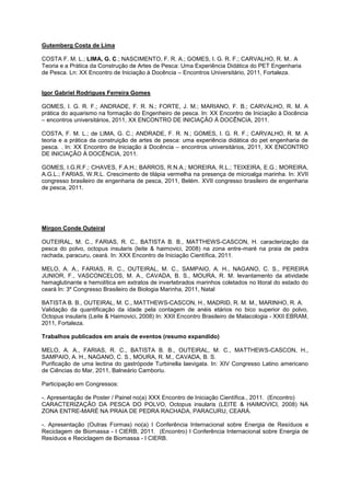 Gutemberg Costa de Lima

COSTA F. M. L.; LIMA, G. C.; NASCIMENTO, F. R. A.; GOMES, I. G. R. F.; CARVALHO, R. M.. A
Teoria e a Prática da Construção de Artes de Pesca: Uma Experiência Didática do PET Engenharia
de Pesca. Ln: XX Encontro de Iniciação à Docência – Encontros Universitário, 2011, Fortaleza.


Igor Gabriel Rodrigues Ferreira Gomes

GOMES, I. G. R. F.; ANDRADE, F. R. N.; FORTE, J. M.; MARIANO, F. B.; CARVALHO, R. M. A
prática do aquarismo na formação do Engenheiro de pesca. In: XX Encontro de Iniciação à Docência
– encontros universitários, 2011, XX ENCONTRO DE INICIAÇÃO À DOCÊNCIA, 2011.

COSTA, F. M. L.; de LIMA, G. C.; ANDRADE, F. R. N.; GOMES, I. G. R. F.; CARVALHO, R. M. A
teoria e a prática da construição de artes de pesca: uma experiência didática do pet engenharia de
pesca. . In: XX Encontro de Iniciação à Docência – encontros universitários, 2011, XX ENCONTRO
DE INICIAÇÃO À DOCÊNCIA, 2011.

GOMES, I.G.R.F.; CHAVES, F.A.H.; BARROS, R.N.A.; MOREIRA, R.L.; TEIXEIRA, E.G.; MOREIRA,
A.G.L.; FARIAS, W.R.L. Crescimento de tilápia vermelha na presença de microalga marinha. In: XVII
congresso brasileiro de engenharia de pesca, 2011, Belém. XVII congresso brasileiro de engenharia
de pesca, 2011.




Mirgon Conde Outeiral

OUTEIRAL, M. C., FARIAS, R. C., BATISTA B. B., MATTHEWS-CASCON, H. caracterização da
pesca do polvo, octopus insularis (leite & haimovici, 2008) na zona entre-maré na praia de pedra
rachada, paracuru, ceará. In: XXX Encontro de Iniciação Científica, 2011.

MELO, A. A., FARIAS, R. C., OUTEIRAL, M. C., SAMPAIO, A. H., NAGANO, C. S., PEREIRA
JUNIOR, F., VASCONCELOS, M. A., CAVADA, B. S., MOURA, R. M. levantamento da atividade
hemaglutinante e hemolítica em extratos de invertebrados marinhos coletados no litoral do estado do
ceará In: 3º Congresso Brasileiro de Biologia Marinha, 2011, Natal

BATISTA B. B., OUTEIRAL, M. C., MATTHEWS-CASCON, H., MADRID, R. M. M., MARINHO, R. A.
Validação da quantificação da idade pela contagem de anéis etários no bico superior do polvo,
Octopus insularis (Leite & Haimovici, 2008) In: XXII Encontro Brasileiro de Malacologia - XXII EBRAM,
2011, Fortaleza.

Trabalhos publicados em anais de eventos (resumo expandido)

MELO, A. A., FARIAS, R. C., BATISTA B. B., OUTEIRAL, M. C., MATTHEWS-CASCON, H.,
SAMPAIO, A. H., NAGANO, C. S., MOURA, R. M., CAVADA, B. S.
Purificação de uma lectina do gastrópode Turbinella laevigata. In: XIV Congresso Latino americano
de Ciências do Mar, 2011, Balneário Camboriu.

Participação em Congressos:

-. Apresentação de Poster / Painel no(a) XXX Encontro de Iniciação Científica., 2011. (Encontro)
CARACTERIZAÇÃO DA PESCA DO POLVO, Octopus insularis (LEITE & HAIMOVICI, 2008) NA
ZONA ENTRE-MARÉ NA PRAIA DE PEDRA RACHADA, PARACURU, CEARÁ.

-. Apresentação (Outras Formas) no(a) I Conferência Internacional sobre Energia de Resíduos e
Reciclagem de Biomassa - I CIERB, 2011. (Encontro) I Conferência Internacional sobre Energia de
Resíduos e Reciclagem de Biomassa - I CIERB.
 