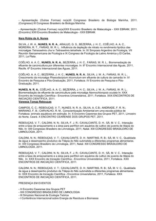 - Apresentação (Outras Formas) no(a)III Congresso Brasileiro de Biologia Marinha, 2011.
(Congresso) III Congresso Brasileiro de Biologia Marinha.

- Apresentação (Outras Formas) no(a)XXII Encontro Brasileiro de Malacologia - XXII EBRAM, 2011.
(Encontro) XXII Encontro Brasileiro de Malacologia - XXII EBRAM.

Nara Rúbia da A. Nunes

SILVA, J. W. A., NUNES, N. R. A., ARAUJO, G. S., BEZERRA, J. H. C., COÊLHO, A. A. C.,
MOREIRA, R. T., FARIAS, W. R. L.. Influência da depleção de nitrato no rendimento lipídico das
microalgas Tetrasselmis chui e Tettraselmis tetrathele. In: IX Simposio Argentino de Ficología, VII
Reunión Iberoamericana de Ficología e IX Congreso de Ficología de Latino América y El Caribe,
2011, La Plata.

COÊLHO, A. A. C., NUNES, N. R. A., BEZERRA, J. H. C., FARIAS, W. R. L.. Biorremediação de
efluente de carcinicultura por diferentes microalgas. In: 6º Encontro Internacional das Águas, 2011,
Recife. 6º Encontro Internacional das Águas, 2011.

COÊLHO, A. A. C.; BEZERRA, J. H. C.; NUNES, N. R. A.; SILVA, J. W. A.; FARIAS, W. R. L..
Crescimento da microalga Phaeodactylum tricornutum em efluente de cultura de camarão In: IV
Encontro de Pesquisa e Pós-Graduação, 2011, Fortaleza. IV Encontro de Pesquisa e Pós-
Graduação, 2011.

NUNES, N. R. A.; COÊLHO, A. A. C.; BEZERRA, J. H. C.; SILVA, J. W. A.; FARIAS, W. R. L..
Biorremediação de efluente de carcinicultura pela microalga Nannochloropsis oculata In: XXX
Encontro de Iniciação Científica - Encontros Universitários, 2011, Fortaleza. XXX ENCONTROS DE
INICIAÇÃO CIENTÍFICA, 2011.
Vanessa Tomaz Rebouças

CAMPOS, C. C.; REBOUÇAS, V. T.; NUNES, N. R. A.; SILVA, A. C.B.; ANDRADE, F. R. N.;
MARIANO, F. B.; CARVALHO, R. M.. Conscientização Ambiental em uma escola pública de
Fortaleza: animais aquáticos em extinção. In: X Encontro Cearense dos Grupos PET, 2011, Limoeiro
do Norte, Ceará. X ENCONTRO CEARENSE DOS GRUPOS PET, 2011.

REBOUÇAS, V. T.; CALDINI, N. N.; SILVA, F. J. R.; CAVALCANTE, D. H.; SÁ, M. V. C.. Interação
entre a taxa de arraçoamento e a área para perifíton em aquários de cultivo de juvenis de tilápia do
Nilo. In: XIII Congresso Brasileiro de Limnologia, 2011, Natal. XIII CONGRESSO BRASILEIRO DE
LIMNOLOGIA, 2011.

CALDINI, N. N.; REBOUÇAS, V. T.; CAVALCANTE, D. H.; MARTINS, R. B.; SÁ, M. V. C.. Qualidade
de água e desempenho produtivo da Tilápia do Nilo submetida a diferentes programas alimentares.
In: XIII Congresso Brasileiro de Limnologia, 2011, Natal. XIII CONGRESSO BRASILEIRO DE
LIMNOLOGIA, 2011.

REBOUÇAS, V. T.; CALDINI, N. N.; SILVA, F. J. R.; CAVALCANTE, D. H.; SÁ, M. V. C.. Interação
entre a taxa de arraçoamento e a área para perifíton em aquários de cultivo de juvenis de tilápia do
Nilo. In: XXX Encontro de Iniciação Científica - Encontros Universitários, 2011, Fortaleza. XXX
ENCONTROS DE INICIAÇÃO CIENTÍFICA, 2011.

CALDINI, N. N.; REBOUÇAS, V. T.; CAVALCANTE, D. H.; MARTINS, R. B.; SÁ, M. V. C.. Qualidade
de água e desempenho produtivo da Tilápia do Nilo submetida a diferentes programas alimentares.
In: XXX Encontro de Iniciação Científica - Encontros Universitários, 2011, Fortaleza. XXX
ENCONTROS DE INICIAÇÃO CIENTÍFICA, 2011.

PRESENÇA EM EVENTOS

- X Encontro Cearense dos Grupos PET
- XIII CONGRESSO BRASILEIRO DE LIMNOLOGIA
- III Simpósio Nacional de Ecologia Teórica
- I Conferência Internacional sobre Energia de Resíduos e Biomassa
 