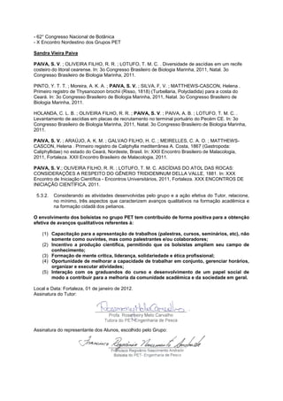 - 62° Congresso Nacional de Botânica
- X Encontro Nordestino dos Grupos PET

Sandra Vieira Paiva

PAIVA, S. V. ; OLIVEIRA FILHO, R. R. ; LOTUFO, T. M. C. . Diversidade de ascídias em um recife
costeiro do litoral cearense. In: 3o Congresso Brasileiro de Biologia Marinha, 2011, Natal. 3o
Congresso Brasileiro de Biologia Marinha, 2011.

PINTO, Y. T. T. ; Moreira, A. K. A. ; PAIVA, S. V. ; SILVA, F, V. ; MATTHEWS-CASCON, Helena .
Primeiro registro de Thysanozoon brochii (Risso, 1818) (Turbellaria, Polycladida) para a costa do
Ceará. In: 3o Congresso Brasileiro de Biologia Marinha, 2011, Natal. 3o Congresso Brasileiro de
Biologia Marinha, 2011.

HOLANDA, C. L. B. ; OLIVEIRA FILHO, R. R. ; PAIVA, S. V. ; PAIVA, A. B. ; LOTUFO, T. M. C. .
Levantamento de ascídias em placas de recrutamento no terminal portuário do Pecém CE. In: 3o
Congresso Brasileiro de Biologia Marinha, 2011, Natal. 3o Congresso Brasileiro de Biologia Marinha,
2011.

PAIVA, S. V. ; ARAÚJO, A. K. M. ; GALVAO FILHO, H. C. ; MEIRELLES, C. A. O. ; MATTHEWS-
CASCON, Helena . Primeiro registro de Caliphylla mediterrânea A. Costa, 1867 (Gastropoda:
Caliphyllidae) no estado do Ceará, Nordeste, Brasil. In: XXII Encontro Brasileiro de Malacologia,
2011, Fortaleza. XXII Encontro Brasileiro de Malacologia, 2011.

PAIVA, S. V.; OLIVEIRA FILHO, R. R. ; LOTUFO, T. M. C. ASCÍDIAS DO ATOL DAS ROCAS:
CONSIDERAÇÕES A RESPEITO DO GÊNERO TRIDIDEMNUM DELLA VALLE, 1881. In: XXX
Encontro de Iniciação Científica - Encontros Universitários, 2011, Fortaleza. XXX ENCONTROS DE
INICIAÇÃO CIENTÍFICA, 2011.

 5.3.2.   Considerando as atividades desenvolvidas pelo grupo e a ação efetiva do Tutor, relacione,
          no mínimo, três aspectos que caracterizem avanços qualitativos na formação acadêmica e
          na formação cidadã dos petianos.

O envolvimento dos bolsistas no grupo PET tem contribuído de forma positiva para a obtenção
efetiva de avanços qualitativos referentes à:

    (1) Capacitação para a apresentação de trabalhos (palestras, cursos, seminários, etc), não
        somente como ouvintes, mas como palestrantes e/ou colaboradores;
    (2) Incentivo a produção científica, permitindo que os bolsistas ampliem seu campo de
        conhecimento;
    (3) Formação de mente crítica, liderança, solidariedade e ética profissional;
    (4) Oportunidade de melhorar a capacidade de trabalhar em conjunto, gerenciar horários,
        organizar e executar atividades;
    (5) Interação com os graduandos do curso e desenvolvimento de um papel social de
        modo a contribuir para a melhoria da comunidade acadêmica e da sociedade em geral.

Local e Data: Fortaleza, 01 de janeiro de 2012.
Assinatura do Tutor:




Assinatura do representante dos Alunos, escolhido pelo Grupo:
 