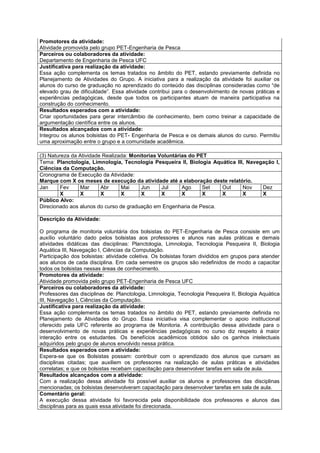 Promotores da atividade:
Atividade promovida pelo grupo PET-Engenharia de Pesca
Parceiros ou colaboradores da atividade:
Departamento de Engenharia de Pesca UFC
Justificativa para realização da atividade:
Essa ação complementa os temas tratados no âmbito do PET, estando previamente definida no
Planejamento de Atividades do Grupo. A iniciativa para a realização da atividade foi auxiliar os
alunos do curso de graduação no aprendizado do conteúdo das disciplinas consideradas como “de
elevado grau de dificuldade”. Essa atividade contribui para o desenvolvimento de novas práticas e
experiências pedagógicas, desde que todos os participantes atuam de maneira participativa na
construção do conhecimento.
Resultados esperados com a atividade:
Criar oportunidades para gerar intercâmbio de conhecimento, bem como treinar a capacidade de
argumentação científica entre os alunos.
Resultados alcançados com a atividade:
Integrou os alunos bolsistas do PET- Engenharia de Pesca e os demais alunos do curso. Permitiu
uma aproximação entre o grupo e a comunidade acadêmica.

(3) Natureza da Atividade Realizada: Monitorias Voluntárias do PET
Tema: Planctologia, Limnologia, Tecnologia Pesqueira II, Biologia Aquática III, Navegação I,
Ciências da Computação.
Cronograma de Execução da Atividade:
Marque com X os meses de execução da atividade até a elaboração deste relatório.
Jan      Fev    Mar      Abr     Mai     Jun     Jul     Ago     Set Out      Nov    Dez
         X      X        X       X       X       X       X       X   X        X      X
Público Alvo:
Direcionado aos alunos do curso de graduação em Engenharia de Pesca.

Descrição da Atividade:

O programa de monitoria voluntária dos bolsistas do PET-Engenharia de Pesca consiste em um
auxílio voluntário dado pelos bolsistas aos professores e alunos nas aulas práticas e demais
atividades didáticas das disciplinas: Planctologia, Limnologia, Tecnologia Pesqueira II, Biologia
Aquática III, Navegação I, Ciências da Computação.
Participação dos bolsistas: atividade coletiva. Os bolsistas foram divididos em grupos para atender
aos alunos de cada disciplina. Em cada semestre os grupos são redefinidos de modo a capacitar
todos os bolsistas nessas áreas de conhecimento.
Promotores da atividade:
Atividade promovida pelo grupo PET-Engenharia de Pesca UFC
Parceiros ou colaboradores da atividade:
Professores das disciplinas de: Planctologia, Limnologia, Tecnologia Pesqueira II, Biologia Aquática
III, Navegação I, Ciências da Computação.
Justificativa para realização da atividade:
Essa ação complementa os temas tratados no âmbito do PET, estando previamente definida no
Planejamento de Atividades do Grupo. Essa iniciativa visa complementar o apoio institucional
oferecido pela UFC referente ao programa de Monitoria. A contribuição dessa atividade para o
desenvolvimento de novas práticas e experiências pedagógicas no curso diz respeito à maior
interação entre os estudantes. Os benefícios acadêmicos obtidos são os ganhos intelectuais
adquiridos pelo grupo de alunos envolvido nessa prática.
Resultados esperados com a atividade:
Espera-se que os Bolsistas possam: contribuir com o aprendizado dos alunos que cursam as
disciplinas citadas; que auxiliem os professores na realização de aulas práticas e atividades
correlatas; e que os bolsistas recebam capacitação para desenvolver tarefas em sala de aula.
Resultados alcançados com a atividade:
Com a realização dessa atividade foi possível auxiliar os alunos e professores das disciplinas
mencionadas; os bolsistas desenvolveram capacitação para desenvolver tarefas em sala de aula.
Comentário geral:
A execução dessa atividade foi favorecida pela disponibilidade dos professores e alunos das
disciplinas para as quais essa atividade foi direcionada.
 