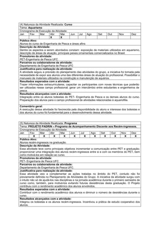 (4) Natureza da Atividade Realizada: Curso
Tema: Aquarismo
Cronograma de Execução da Atividade:
Jan       Fev    Mar      Abr     Mai     Jun    Jul   Ago       Set    Out       Nov       Dez
                          X       X
Público Alvo:
Alunos do curso de Engenharia de Pesca e áreas afins
Descrição da Atividade:
Dentre os aspectos a serem abordados constam: exposição de materiais utilizados em aquarismo,
descrição de áreas de atuação, principais peixes ornamentais comercializados no Brasil.
Promotores da atividade:
PET-Engenharia de Pesca UFC
Parceiros ou colaboradores da atividade:
Departamento de Engenharia de Pesca UFC
Justificativa para realização da atividade:
A atividade seguiu a previsão do planejamento das atividades do grupo, a iniciativa foi tomada pela
necessidade de expor aos alunos uma das diferentes áreas de atuação do profissional. Possibilitar o
manuseio de materiais utilizados na construção e manutenção de aquários.
Resultados esperados com a atividade:
Trazer informações extracurriculares; capacitar os participantes com novas técnicas que poderão
ser utilizadas nesse campo profissional; gerar um intercâmbio entre estudantes e engenheiros de
pesca.
Resultados alcançados com a atividade:
Integração entre os alunos bolsistas do PET- Engenharia de Pesca e os demais alunos do curso.
Preparação dos alunos para o campo profissional de atividades relacionadas à aquariofilia.

Comentário geral:
A execução dessa atividade foi favorecida pela disponibilidade do aluno e interesse dos bolsistas e
dos alunos do curso foi fundamental para o desenvolvimento dessa atividade.



(5) Natureza da Atividade Realizada: Programa
Tema: PROJETO PADRIN – Programa de Acompanhamento Discente aos Recém-ingressos.
Cronograma de Execução da Atividade:
Jan       Fev     Mar     Abr      Mai      Jun      Jul     Ago    Set     Out     Nov     Dez
            X       X        X       X         X        X      X      X        X       X       X
Público Alvo:
Alunos recém-ingressos na graduação.
Descrição da Atividade:
Essa atividade teve como principais objetivos incrementar a comunicação entre PET e graduação;
proporcionar uma integração dos alunos recém-ingressos entre si e com os membros do PET, bem
como motivá-los em relação ao curso.
Promotores da atividade:
PET- Engenharia de Pesca UFC
Parceiros ou colaboradores da atividade:
Departamento de Engenharia de Pesca UFC.
Justificativa para realização da atividade:
Essa atividade veio a complementar as ações tratadas no âmbito do PET, contudo não foi
previamente definida no Planejamento de Atividades do Grupo. A iniciativa da atividade surgiu com
o intuito não só de ajudá-los nas disciplinas e na jornada acadêmica durante o primeiro semestre de
curso como, também, para motivá-los evitando futuras desistências desta graduação. O Projeto
contribuiu com o rendimento acadêmico dos alunos envolvidos.
Resultados esperados com a atividade:
Contribuir com o rendimento acadêmico dos alunos e diminuir o número de desistências durante o
curso.
Resultados alcançados com a atividade:
Integrou os bolsistas e os alunos recém-ingressos. Incentivou a prática de estudo cooperativo dos
alunos.
 