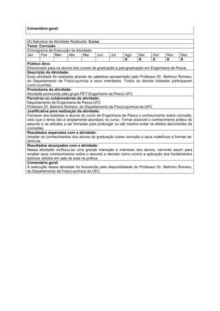 Comentário geral:


(6) Natureza da Atividade Realizada: Curso
Tema: Corrosão
Cronograma de Execução da Atividade:
Jan      Fev    Mar      Abr     Mai     Jun    Jul     Ago     Set      Out     Nov     Dez
                                                        X       X        X       X       X
Público Alvo:
Direcionado para os alunos dos cursos de graduação e pós-graduação em Engenharia de Pesca.
Descrição da Atividade:
Essa atividade foi realizada através de palestras apresentado pelo Professor Dr. Belmino Romero,
do Departamento de Físico-química e seus orientados. Todos os demais bolsistas participaram
como ouvintes.
Promotores da atividade:
Atividade promovida pelo grupo PET-Engenharia de Pesca UFC
Parceiros ou colaboradores da atividade:
Departamento de Engenharia de Pesca UFC
Professor Dr. Belmino Romero, do Departamento de Físico-química da UFC
Justificativa para realização da atividade:
Fornecer aos bolsistas e alunos do curso de Engenharia de Pesca o conhecimento sobre corrosão,
visto que o tema não é amplamente abordado no curso. Tornar possível o conhecimento prático do
assunto e as atitudes a ser tomadas para prolongar ou até mesmo evitar os efeitos decorrentes de
corrosões
Resultados esperados com a atividade:
Ampliar os conhecimentos dos alunos de graduação sobre corrosão e seus malefícios e formas de
dirimi-la.
Resultados alcançados com a atividade:
Nessa atividade verificou-se uma grande interação e interesse dos alunos, servindo assim para
ampliar seus conhecimentos sobre o assunto e denotar como ocorre a aplicação dos fundamentos
teóricos obtidos em sala de aula na prática.
Comentário geral:
A execução dessa atividade foi favorecida pela disponibilidade do Professor Dr. Belmino Romero,
do Departamento de Físico-química da UFC.
 