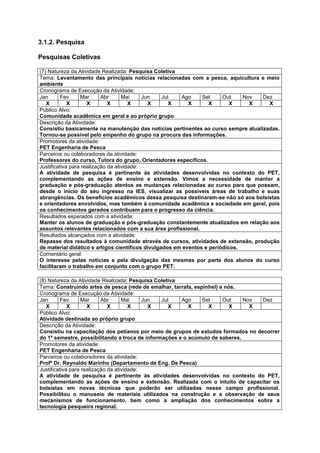 3.1.2. Pesquisa

Pesquisas Coletivas

(7) Natureza da Atividade Realizada: Pesquisa Coletiva
Tema: Levantamento das principais notícias relacionadas com a pesca, aquicultura e meio
ambiente
Cronograma de Execução da Atividade:
Jan       Fev     Mar      Abr      Mai     Jun   Jul   Ago     Set     Out    Nov Dez
   X         X       X        X        X      X      X     X       X       X     X   X
Público Alvo:
Comunidade acadêmica em geral e ao próprio grupo
Descrição da Atividade:
Consistiu basicamente na manutenção das notícias pertinentes ao curso sempre atualizadas.
Tornou-se possível pelo empenho do grupo na procura das informações.
Promotores da atividade:
PET Engenharia de Pesca
Parceiros ou colaboradores da atividade:
Professores do curso, Tutora do grupo, Orientadores específicos.
Justificativa para realização da atividade:
A atividade de pesquisa é pertinente às atividades desenvolvidas no contexto do PET,
complementando as ações de ensino e extensão. Vimos a necessidade de manter a
graduação e pós-graduação atentos as mudanças relacionadas ao curso para que possam,
desde o início do seu ingresso na IES, visualizar as possíveis áreas de trabalho e suas
abrangências. Os benefícios acadêmicos dessa pesquisa destinaram-se não só aos bolsistas
e orientadores envolvidos, mas também à comunidade acadêmica e sociedade em geral, pois
os conhecimentos gerados contribuem para o progresso da ciência.
Resultados esperados com a atividade:
Manter os alunos de graduação e pós-graduação constantemente atualizados em relação aos
assuntos relevantes relacionados com a sua área profissional.
Resultados alcançados com a atividade:
Repasse dos resultados à comunidade através de cursos, atividades de extensão, produção
de material didático e artigos científicos divulgados em eventos e periódicos.
Comentário geral:
O interesse pelas notícias e pela divulgação das mesmas por parte dos alunos do curso
facilitaram o trabalho em conjunto com o grupo PET.

(8) Natureza da Atividade Realizada: Pesquisa Coletiva
Tema: Construindo artes de pesca (rede de emalhar, tarrafa, espinhel) e nós.
Cronograma de Execução da Atividade:
Jan       Fev     Mar      Abr      Mai     Jun Jul    Ago     Set     Out    Nov Dez
   X         X       X        X        X      X    X      X      X        X     X
Público Alvo:
Atividade destinada ao próprio grupo
Descrição da Atividade:
Consistiu na capacitação dos petianos por meio de grupos de estudos formados no decorrer
do 1º semestre, possibilitando a troca de informações e o acúmulo de saberes.
Promotores da atividade:
PET Engenharia de Pesca
Parceiros ou colaboradores da atividade:
Profº Dr. Reynaldo Marinho (Departamento de Eng. De Pesca)
Justificativa para realização da atividade:
A atividade de pesquisa é pertinente às atividades desenvolvidas no contexto do PET,
complementando as ações de ensino e extensão. Realizada com o intuito de capacitar os
bolsistas em novas técnicas que poderão ser utilizadas nesse campo profissional.
Possibilitou o manuseio de materiais utilizados na construção e a observação de seus
mecanismos de funcionamento, bem como a ampliação dos conhecimentos sobre a
tecnologia pesqueira regional.
 