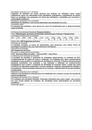 Resultados esperados com a atividade:
Capacitar os bolsistas em novas técnicas que poderão ser utilizadas nesse campo
profissional; gerar um intercâmbio entre estudantes, pescadores e engenheiros de pesca;
expor os resultados das pesquisas em feiras das profissões e atividades que envolvam a
comunidade acadêmica.
Resultados alcançados com a atividade:
Realização de palestras e mini-cursos destinados aos estudantes do curso.
Comentário geral:
O interesse dos bolsistas e dos alunos do curso foi fundamental para o desenvolvimento
dessa atividade.

(9) Natureza da Atividade Realizada: Pesquisa Coletiva
Tema: Metodologias de Ensino de Educação Ambiental para Crianças e Adolescentes
Cronograma de Execução da Atividade:
Jan       Fev     Mar      Abr      Mai     Jun Jul     Ago   Set    Out     Nov    Dez
                                                   X      X     X       X      X
Público Alvo: PET Engenharia de Pesca
Descrição da Atividade:
A atividade consistiu na busca de informações, para direcionar uma melhor forma de
abordagem do público alvo, por meio de livros e via internet.
Promotores da atividade:
PET Engenharia de Pesca
Parceiros ou colaboradores da atividade:
Profª Rosemeiry Melo Carvalho – Tutora do PET – Eng. Pesca
Justificativa para realização da atividade:
A atividade de pesquisa é pertinente às atividades desenvolvidas no contexto do PET,
complementando as ações de ensino e extensão. Foi realizada para obter conhecimentos
pedagógicos que auxiliem na realização de atividades de extensão. O desenvolvimento dessa
pesquisa possibilitou aos bolsistas e não bolsistas a obtenção de conhecimentos
pedagógicos para auxiliar a realização de atividades de extensão sobre o papel dos seres
humanos nas alterações ambientais, recursos aquáticos, espécies ameaçadas de extinção e
ecossistemas. Essas atividades destinam-se às crianças e adolescentes de escolas públicas
e particulares.
Resultados esperados com a atividade:
Elaborar uma atividade de extensão para ser trabalhada com crianças e jovens em escolas de
ensino fundamental.
Resultados alcançados com a atividade:
Foi realizada uma atividade intitulada “Educação Ambiental essa onda é legal”, que ocorreu
em uma escola pública de Fortaleza. Os resultados foram apresentados em encontros
científicos.
Comentário geral:
 
