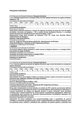 Pesquisas Individuais


(10) Natureza da Atividade Realizada: Pesquisa Individual
Tema: Relação espécie-área e ecologia trófica de dois habitats litorâneos da região de Baleia,
Itapipoca - CE
Cronograma de Execução da Atividade:
Jan       Fev     Mar      Abr      Mai     Jun  Jul     Ago    Set    Out     Nov     Dez
                                              X     X      X       X      X       X      X
Público Alvo:
Comunidade Acadêmica
Descrição da Atividade:
Este estudo pretende relacionar a riqueza de espécies de peixes de poças de maré da região
de Baleia, município de Itapipoca – CE, e avaliar teorias ecológicas básicas, e a ecologia
trófica de peixes em habitats de banco natural de algas e cultivo.
Responsável direto pela atividade de pesquisa: Prof. Dr. Jorge Ivan Sanchéz Botero
(Departamento de Biologia).
Bolsista: Filipe Brasil Mariano
Promotores da atividade:
Prof. Dr. Jorge Ivan Sanchéz Botero (ECOLAB - Departamento de Biologia).
Filipe Brasil Mariano – Bolsista do PET Engenharia de Pesca
Parceiros ou colaboradores da atividade:
LABOMAR
Justificativa para realização da atividade:
O principal objetivo dessa pesquisa é avaliar teorias ecológicas básicas e a ecologia trófica
dos peixes da região de Baleia.
Resultados esperados com a atividade:
Avaliação da relação espécie-área e ecologia trófica.
Resultados alcançados com a atividade:
Pesquisa em andamento.
Comentário geral:

(11) Natureza da Atividade Realizada: Pesquisa Individual
Tema: Uso de coletores de pueruli de lagosta (Panulirus spp.) como ferramenta no manejo da
pesca comercial.
Cronograma de Execução da Atividade:
Jan       Fev     Mar      Abr      Mai     Jun  Jul     Ago   Set    Out     Nov      Dez
   X         X       X        X        X      X     X      X     X       X       X       X
Público Alvo:
Comunidade Acadêmica
Descrição da Atividade:
Este trabalho teve como objetivo realizar um estudo visando à captura de pueruli e juvenis de
Panulirus spp, utilizando coletores com algas marinhas.
Promotores da atividade:
Prof. Dr. Masayoshi Ogawa (LARAq - UFC)
Parceiros ou colaboradores da atividade:
Francisco Marcelo de Lima Costa – Bolsista do PET- Engenharia de Pesca.
Justificativa para realização da atividade:
Essa ação complementa os temas tratados no âmbito do PET, estando previamente definida
no Planejamento de Atividades do Grupo. O principal objetivo dessa pesquisa é determinar o
volume sustentável de captura de lagostas durante a pesca comercial. Essa atividade
contribui para o desenvolvimento de novas práticas e experiências pedagógicas, desde que
o participante está envolvido em possíveis desenvolvimentos tecnológicos baseados nos
conhecimentos adquiridos no curso.
Resultados esperados com a atividade:
Apresentar de forma estatística uma proporcionalidade entre a quantidade de pueruli
coletada e a produção de lagosta anual; prever a disponibilidades do estoque pesqueiro para
os próximos anos; verificar a eficiência dos coletores de pueruli quanto a precisão nas
 