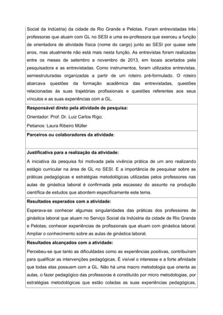 Social da Indústria) da cidade de Rio Grande e Pelotas. Foram entrevistadas três
professoras que atuam com GL no SESI e uma ex-professora que exerceu a função
de orientadora de atividade física (nome do cargo) junto ao SESI por quase sete
anos, mas atualmente não está mais nesta função. As entrevistas foram realizadas
entre os meses de setembro e novembro de 2013, em locais acertados pela
pesquisadora e as entrevistadas. Como instrumentos, foram utilizados entrevistas,
semiestruturadas organizadas a partir de um roteiro pré-formulado. O roteiro
abarcava questões da formação acadêmica das entrevistadas, questões
relacionadas às suas trajetórias profissionais e questões referentes aos seus
vínculos e as suas experiências com a GL.
Responsável direto pela atividade de pesquisa:
Orientador: Prof. Dr. Luiz Carlos Rigo;
Petianos: Laura Ribeiro Müller
Parceiros ou colaboradores da atividade:
Justificativa para a realização da atividade:
A iniciativa da pesquisa foi motivada pela vivência prática de um ano realizando
estágio curricular na área de GL no SESI. E a importância de pesquisar sobre as
práticas pedagógicas e estratégias metodológicas utilizadas pelos professores nas
aulas de ginástica laboral é confirmada pela escassez do assunto na produção
científica de estudos que abordem especificamente este tema.
Resultados esperados com a atividade:
Esperava-se conhecer algumas singularidades das práticas dos professores de
ginástica laboral que atuam no Serviço Social da Indústria da cidade de Rio Grande
e Pelotas; conhecer experiências de profissionais que atuam com ginástica laboral;
Ampliar o conhecimento sobre as aulas de ginástica laboral.
Resultados alcançados com a atividade:
Percebeu-se que tanto as dificuldades como as experiências positivas, contribuíram
para qualificar as intervenções pedagógicas. É visível o interesse e a forte afinidade
que todas elas possuem com a GL. Não há uma macro metodologia que orienta as
aulas, o fazer pedagógico das professoras é constituído por micro metodologias, por
estratégias metodológicas que estão coladas as suas experiências pedagógicas,
 