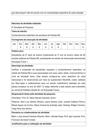 que elas lançam mão de acordo com as necessidades especifica de cada situação.
Natureza da atividade realizada:
7- Atividade de Pesquisa
Tema de estudo:
Comportamento sedentário de escolares de Pelotas-RS
Cronograma de execução da atividade:
Jan Fev
X
Mar
X
Abr
X
Mai
X
Jun
X
Jul
X
Ago
X
Set Out Nov Dez
X
Público alvo:
Estudantes de 5ª série do ensino fundamental ao 3º ano do ensino médio de 56
escolas públicas de Pelotas-RS, participantes do estudo de intervenção denominado
Educação Física +.
Descrição da atividade:
Verificar a proporção de estudantes expostos a comportamento sedentário na
cidade de Pelotas-RS e suas associações com sexo, série, idade, nível econômico e
nível de atividade física. Este estudo configura-se como descritivo de corte
transversal e foi desenvolvido por meio do questionário HELENA, criado validado
por Rey-López e colaboradores para um estudo multicêntrico realizado em sete
países europeus no ano de 2007. O artigo referente a este estudo será submetido
ao Jornal de Pediatria (Qualis B1 em Educação Física).
Responsável direto pela atividade de pesquisa:
Orientador: Prof. Dr. Mario Renato Azevedo Júnior;
Petianos: Dani Luís Santos Oliveira, Jayne Santos Leite; Joubert Caldeira Penny;
Misael Aguiar da Cunha; Otávio Amaral de Andrade Leão; Rodrigo Wiltgen Ferreira;
Tiago Silva dos Santos
Parceiros ou colaboradores da atividade:
Mstrn. Luiza Isnardi Cardoso Ricardo; Mstrn. Daniele Kopp; Prof. Igor Lacerda; Prof.
Francisco de Assis Furtado
Justificativa para a realização da atividade:
 