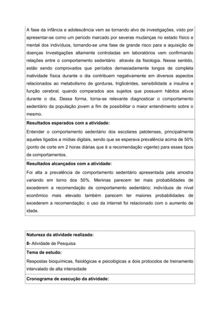 A fase da infância e adolescência vem se tornando alvo de investigações, visto por
apresentar-se como um período marcado por severas mudanças no estado físico e
mental dos indivíduos, tornando-se uma fase de grande risco para a aquisição de
doenças Investigações altamente controladas em laboratórios vem confirmando
relações entre o comportamento sedentário através da fisiologia. Nesse sentido,
estão sendo comprovados que períodos demasiadamente longos de completa
inatividade física durante o dia contribuem negativamente em diversos aspectos
relacionados ao metabolismo de gorduras, triglicérides, sensibilidade a insulina e
função cerebral, quando comparados aos sujeitos que possuem hábitos ativos
durante o dia. Dessa forma, torna-se relevante diagnosticar o comportamento
sedentário da população jovem a fim de possibilitar o maior entendimento sobre o
mesmo.
Resultados esperados com a atividade:
Entender o comportamento sedentário dos escolares pelotenses, principalmente
aqueles ligados a mídias digitais, sendo que se esperava prevalência acima de 50%
(ponto de corte em 2 horas diárias que é a recomendação vigente) para esses tipos
de comportamentos.
Resultados alcançados com a atividade:
Foi alta a prevalência de comportamento sedentário apresentada pela amostra
variando em torno dos 50%. Meninas parecem ter mais probabilidades de
excederem a recomendação de comportamento sedentário; indivíduos de nível
econômico mais elevado também parecem ter maiores probabilidades de
excederem a recomendação; o uso da internet foi relacionado com o aumento de
idade.
Natureza da atividade realizada:
8- Atividade de Pesquisa
Tema de estudo:
Respostas bioquímicas, fisiológicas e psicológicas a dois protocolos de treinamento
intervalado de alta intensidade
Cronograma de execução da atividade:
 