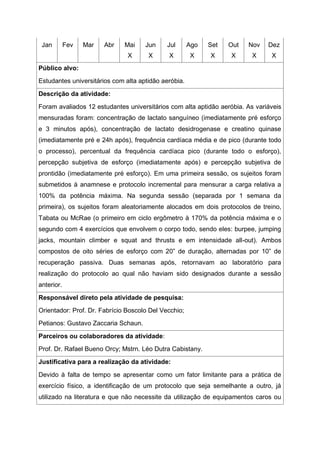 Jan Fev Mar Abr Mai
X
Jun
X
Jul
X
Ago
X
Set
X
Out
X
Nov
X
Dez
X
Público alvo:
Estudantes universitários com alta aptidão aeróbia.
Descrição da atividade:
Foram avaliados 12 estudantes universitários com alta aptidão aeróbia. As variáveis
mensuradas foram: concentração de lactato sanguíneo (imediatamente pré esforço
e 3 minutos após), concentração de lactato desidrogenase e creatino quinase
(imediatamente pré e 24h após), frequência cardíaca média e de pico (durante todo
o processo), percentual da frequência cardíaca pico (durante todo o esforço),
percepção subjetiva de esforço (imediatamente após) e percepção subjetiva de
prontidão (imediatamente pré esforço). Em uma primeira sessão, os sujeitos foram
submetidos à anamnese e protocolo incremental para mensurar a carga relativa a
100% da potência máxima. Na segunda sessão (separada por 1 semana da
primeira), os sujeitos foram aleatoriamente alocados em dois protocolos de treino,
Tabata ou McRae (o primeiro em ciclo ergômetro à 170% da potência máxima e o
segundo com 4 exercícios que envolvem o corpo todo, sendo eles: burpee, jumping
jacks, mountain climber e squat and thrusts e em intensidade all-out). Ambos
compostos de oito séries de esforço com 20” de duração, alternadas por 10” de
recuperação passiva. Duas semanas após, retornavam ao laboratório para
realização do protocolo ao qual não haviam sido designados durante a sessão
anterior.
Responsável direto pela atividade de pesquisa:
Orientador: Prof. Dr. Fabrício Boscolo Del Vecchio;
Petianos: Gustavo Zaccaria Schaun.
Parceiros ou colaboradores da atividade:
Prof. Dr. Rafael Bueno Orcy; Mstrn. Léo Dutra Cabistany.
Justificativa para a realização da atividade:
Devido à falta de tempo se apresentar como um fator limitante para a prática de
exercício físico, a identificação de um protocolo que seja semelhante a outro, já
utilizado na literatura e que não necessite da utilização de equipamentos caros ou
 