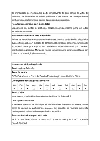 da mensuração de intensidades, pode ser relevante de dois pontos de vista, do
científico, na elaboração de novos protocolos e do prático, na utilização desse
conhecimento diretamente no campo da prescrição de exercício.
Resultados esperados com a atividade:
Esperava-se que ambos os protocolos respondessem da mesma forma, em todas
as variáveis avaliadas.
Resultados alcançados com a atividade:
Ambos os protocolos se mostraram semelhantes, tanto do ponto de vista bioquímico
quando fisiológico, com exceção da concentração de lactato sanguíneo. Em relação
ao aspecto psicológico, o protocolo Tabata se mostra mais intenso que o McRae.
Diante disso, o protocolo McRae se mostra como mais uma ferramenta útil para ser
utilizada na prescrição do treinamento.
Natureza da atividade realizada:
9- Atividade de Extensão
Tema de estudo:
GEEAF Academia – Grupo de Estudos Epidemiológicos em Atividade Física
Cronograma de execução da atividade:
Jan
X
Fev
X
Mar
X
Abr
X
Mai
X
Jun
X
Jul
X
Ago
X
Set
X
Out
X
Nov
X
Dez
X
Público alvo:
Instrutores e proprietários de academias da cidade de Pelotas-RS.
Descrição da atividade:
A atividade consistiu na realização de um censo das academias da cidade, assim
como do número de profissionais atuantes. Em seguida, foi realizada entrevista
destes profissionais através de questionário específico.
Responsáveis diretos pela atividade:
Prof. Dr. Marcelo Cozzensa da Silva, Prof. Dr. Marlos Rodrigues e Prof. Dr. Felipe
Fossati Reichert.
 