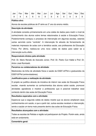 Jan
X
Fev
X
Mar
X
Abr
X
Mai
X
Jun
X
Jul
X
Ago
X
Set
X
Out
X
Nov
X
Dez
X
Público alvo:
Alunos de escolas públicas de 5ª série ao 3° ano do ensino médio.
Descrição da atividade:
A atividade consistiu primeiramente em uma coleta de dados para medir o nível de
conhecimento dos alunos sobre temas relacionados à saúde e Educação Física.
Posteriormente começou o processo de intervenção em algumas escolas, estando
outras servindo como “controle”. A intervenção foi através de fornecimento de
materiais impressos de aulas com a temática saúde, aos professores de Educação
Física. Por último, realizou-se uma nova coleta de dados para saber se a
intervenção surtiu efeito.
Responsáveis diretos pela atividade:
Prof. Dr. Mario Renato de Azevedo Júnior, Prof. Dr. Pedro Curi Hallal e Prof. Dr.
Airton José Rombaldi.
Parceiros ou colaboradores da atividade:
Mestrandos da linha de atividade física e saúde da ESEF-UFPel e graduandos da
ESEF/UFPel (entrevistadores).
Justificativa para a realização da atividade:
O projeto se justifica através da iniciativa de intervir nas aulas de Educação Física
escolar, visando aumentar os conhecimentos dos alunos sobre saúde, promover
atividades agradáveis e mostrar a professores que é possível trabalhar esse
conteúdo dentro das aulas de Educação Física.
Resultados esperados com a atividade:
Espera-se que a segunda coleta de dados mostre que os alunos ampliaram seus
conhecimentos em saúde, e que a partir daí, outras escolas recebam a intervenção,
sendo a saúde um tema mais presente dentro das aulas de Educação Física.
Resultados alcançados com a atividade:
Todas as escolas de Pelotas e região sul participaram do Projeto. Porém este, ainda
está em andamento.
Comentário geral:
 