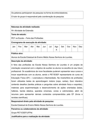 Os petianos participaram da pesquisa na forma de entrevistadores;
O tutor do grupo é responsável pela coordenação da pesquisa.
Natureza da atividade realizada:
11- Atividade de Extensão
Tema de estudo:
PET na Escola – Feira das Profissões
Cronograma de execução da atividade:
Jan Fev Mar Abr Mai Jun Jul Ago
X
Set Out Nov Dez
Público alvo:
Alunos da Escola Estadual de Ensino Médio Nossa Senhora de Lourdes.
Descrição da atividade:
A feira das profissões da Escola Nossa Senhora de Lourdes é um projeto de
orientação vocacional com o objetivo de auxiliar os alunos na escolha do seu futuro
profissional. Os acadêmicos de nove faculdades puderam apresentar seus cursos e
trocar experiências com os alunos, sendo o PET/ESEF representante do curso de
Educação Física (EF) – Licenciatura e Bacharelado. Na mostra/feira de profissões
foram utilizados testes de aprendizagem motora (copo, cartas), Quiz interativo
contendo desafios (tarefas práticas e perguntas sobre atividade física e esportes),
materiais para experimentação e desenvolvimento de ações orientadas (bolas,
halteres, banda elástica, aparatos circenses, cones e colchonetes), além de
recursos para apresentar demais conteúdos compreendidos pela EF (livros e
revistas científicas).
Responsável direto pela atividade de pesquisa:
Escola Estadual de Ensino Médio Nossa Senhora de Lourdes.
Parceiros ou colaboradores da atividade:
Grupo PET-ESEF/UFPel.
Justificativa para a realização da atividade:
 