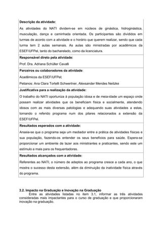 Descrição da atividade:
As atividades do NATI dividem-se em núcleos de ginástica, hidroginástica,
musculação, dança e caminhada orientada. Os participantes são divididos em
turmas de acordo com a atividade e o horário que querem realizar, sendo que cada
turma tem 2 aulas semanais. As aulas são ministradas por acadêmicos da
ESEF/UFPel, tanto do bacharelado, como da licenciatura.
Responsável direto pela atividade:
Prof. Dra. Adriana Schüller Cavalli
Parceiros ou colaboradores da atividade:
Acadêmicos da ESEF/UFPel;
Petianos: Ana Clara Tortelli Schwertner, Alexsander Mendes Neitzke
Justificativa para a realização da atividade:
O trabalho do NATI oportuniza à população idosa e de meia-idade um espaço onde
possam realizar atividades que os beneficiam física e socialmente, atendendo
idosos com as mais diversas patologias e adequando suas atividades a estas,
tornando o referido programa num dos pilares relacionados a extensão da
ESEF/UFPel.
Resultados esperados com a atividade:
Anseia-se que o programa seja um mediador entre a prática de atividades físicas e
sua população, fazendo-os entender os seus benefícios para saúde. Espera-se
proporcionar um ambiente de lazer aos ministrantes e praticantes, sendo este um
estímulo a mais para os frequentadores.
Resultados alcançados com a atividade:
Referentes ao NATI, o número de adeptos ao programa cresce a cada ano, o que
mostra o sucesso desta extensão, além da diminuição da inatividade física através
do programa.
3.2. Impacto na Graduação e Inovação na Graduação
Entre as atividades listadas no item 3.1, informar as três atividades
consideradas mais impactantes para o curso de graduação e que proporcionaram
inovação na graduação.
 