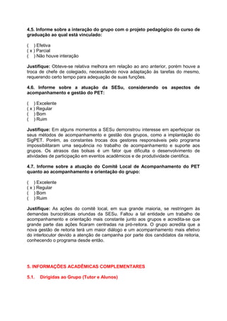 4.5. Informe sobre a interação do grupo com o projeto pedagógico do curso de
graduação ao qual está vinculado:
( ) Efetiva
( x ) Parcial
( ) Não houve interação
Justifique: Obteve-se relativa melhora em relação ao ano anterior, porém houve a
troca de chefe de colegiado, necessitando nova adaptação às tarefas do mesmo,
requerendo certo tempo para adequação de suas funções.
4.6. Informe sobre a atuação da SESu, considerando os aspectos de
acompanhamento e gestão do PET:
( ) Excelente
( x ) Regular
( ) Bom
( ) Ruim
Justifique: Em alguns momentos a SESu demonstrou interesse em aperfeiçoar os
seus métodos de acompanhamento e gestão dos grupos, como a implantação do
SigPET. Porém, as constantes trocas dos gestores responsáveis pelo programa
impossibilitaram uma sequência no trabalho de acompanhamento e suporte aos
grupos. Os atrasos das bolsas é um fator que dificulta o desenvolvimento de
atividades de participação em eventos acadêmicos e de produtividade cientifica.
4.7. Informe sobre a atuação do Comitê Local de Acompanhamento do PET
quanto ao acompanhamento e orientação do grupo:
( ) Excelente
( x ) Regular
( ) Bom
( ) Ruim
Justifique: As ações do comitê local, em sua grande maioria, se restringem às
demandas burocráticas oriundas da SESu. Faltou a tal entidade um trabalho de
acompanhamento e orientação mais constante junto aos grupos e acredita-se que
grande parte das ações ficaram centradas na pró-reitora. O grupo acredita que a
nova gestão de reitoria terá um maior diálogo e um acompanhamento mais efetivo
do interlocutor devido a atenção de campanha por parte dos candidatos da reitoria,
conhecendo o programa desde então.
5. INFORMAÇÕES ACADÊMICAS COMPLEMENTARES
5.1. Dirigidas ao Grupo (Tutor e Alunos)
 