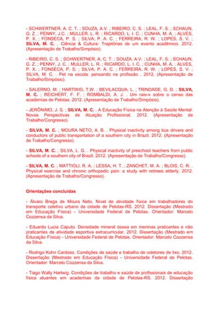 - SCHWERTNER, A. C. T. ; SOUZA, A.V. ; RIBEIRO, C. S. ; LEAL, F. S. ; SCHAUN,
G. Z. ; PENNY, J.C. ; MULLER, L. R. ; RICARDO, L. I. C. ; CUNHA, M. A. ; ALVES,
P. X. ; FONSECA, P. S. ; SILVA, P. A. C. ; FERREIRA, R. W. ; LOPES, S. V. ;
SILVA, M. C. . Ciência & Cultura: Trajetórias de um evento acadêmico. 2012.
(Apresentação de Trabalho/Simpósio).
- RIBEIRO, C. S. ; SCHWERTNER, A. C. T. ; SOUZA, A.V. ; LEAL, F. S. ; SCHAUN,
G. Z. ; PENNY, J. C. ; MULLER, L. R. ; RICARDO, L. I. C. ; CUNHA, M. A. ; ALVES,
P. X. ; FONSECA, P. S. ; SILVA, P. A. C. ; FERREIRA, R. W. ; LOPES, S. V. ;
SILVA, M. C. . Pet na escola: pensando na profissão . 2012. (Apresentação de
Trabalho/Simpósio).
- SALERNO, M. ; HARTWIG, T.W. ; BEVILACQUA, L. ; TRINDADE, G. D. ; SILVA,
M. C. ; REICHERT, F. F. ; ROMBALDI, A. J. . Um raio-x sobre o censo das
academias de Pelotas. 2012. (Apresentação de Trabalho/Simpósio).
- JERÔNIMO, J. S. ; SILVA, M. C. . A Educação Física na Atenção à Saúde Mental:
Novas Perspectivas de Atuação Profissional. 2012. (Apresentação de
Trabalho/Congresso).
- SILVA, M. C. ; MOURA NETO, A. B. . Physical inactivity among bus drivers and
conductors of public transportation of a southern city in Brazil. 2012. (Apresentação
de Trabalho/Congresso).
- SILVA, M. C. ; SILVA, L. G. . Physical inactivity of preschool teachers from public
schools of a southern city of Brazil. 2012. (Apresentação de Trabalho/Congresso).
- SILVA, M. C. ; MATTIOLI, R. A. ; LESSA, H. T. ; ZANCHET, M. A. ; BLOIS, C. R. .
Physical exercise and chronic orthopedic pain: a study with retirees elderly. 2012.
(Apresentação de Trabalho/Congresso).
Orientações concluídas
- Álvaro Braga de Moura Neto. Nível de atividade física em trabalhadores do
transporte coletivo urbano da cidade de Pelotas-RS. 2012. Dissertação (Mestrado
em Educação Física) - Universidade Federal de Pelotas. Orientador: Marcelo
Cozzensa da Silva.
- Eduardo Lucia Caputo. Densidade mineral óssea em meninas praticantes e não
praticantes de atividade esportiva extracurricular. 2012. Dissertação (Mestrado em
Educação Física) - Universidade Federal de Pelotas. Orientador: Marcelo Cozzensa
da Silva.
- Rodrigo Kohn Cardoso. Condições de saúde e trabalho de coletores de lixo. 2012.
Dissertação (Mestrado em Educação Física) - Universidade Federal de Pelotas.
Orientador: Marcelo Cozzensa da Silva.
- Tiago Wally Hartwig. Condições de trabalho e saúde de profissionais de educação
física atuantes em academias da cidade de Pelotas-RS. 2012. Dissertação
 