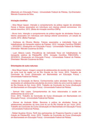 (Mestrado em Educação Física) - Universidade Federal de Pelotas, Co-Orientador:
Marcelo Cozzensa da Silva.
Iniciação científica
- Alice Meyer Iepsen. Intenção e comportamento da prática regular de atividades
físicas e fatores associados em indivíduos com doença arterial coronariana: Um
estudo descritivo. 2012. (Bolsa de iniciação científica CNPq)
- Bruno Iorio. Intenção e comportamento da prática regular de atividades físicas e
fatores associados em indivíduos com doença arterial coronariana: um estudo de
coorte. 2012. (Bolsa Fapergs)
- Andressa de Oliveira Blanke. Fatores associados a inatividade física em
trabalhadores do transporte coletivo de Pelotas/. 2012. Iniciação Científica PROBIC
– 2012/2013. (Graduando em Educação Física) - Universidade Federal de Pelotas.
Orientador: Marcelo Cozzensa da Silva.
- Luan Aldavio Loeck. Prevalência de inatividade física em trabalhadores do
transporte coletivo de Pelotas/RS. 2012. Iniciação Científica PIBIC/CNPq –
2012/2013. (Graduando em Educação Física) - Universidade Federal de Pelotas.
Orientador: Marcelo Cozzensa da Silva.
Orientações de outra natureza
- Alice Meyer Iepsen. Imagem corporal de adolescentes de escolas do ensino médio
da zona rural da região sul do Rio Grande do Sul. Início: 2012. Trabalho de
Conclusão de Curso (Graduação em Bacharelado em Educação Física) -
Universidade Federal de Pelotas.
- Fábio da Conceição de Barros. Conhecimentos sobre atividade física e fatores
associados em adolescentes estudantes de ensino médio da zona rural da região sul
do Rio Grande do Sul. Início: 2012. Trabalho de Conclusão de Curso (Graduação
em Bacharelado em Educação Física) - Universidade Federal de Pelotas.
- Samuel Völz Lopes. Comportamentos de risco relacionados à saúde em
adolescentes da zona rural
Início: 2012. Trabalho de Conclusão de Curso (Graduação em Bacharelado em
Educação Física) - Universidade Federal de Pelotas.
- Werner de Andrade Müller. Barreiras à prática de atividades físicas de
adolescentes estudantes da zona rural do sul do Rio Grande do sul. Início: 2012.
Trabalho de Conclusão de Curso (Graduação em Bacharelado em Educação Física)
- Universidade Federal de Pelotas.
- Rafael Quadros Orcina. Perfil dos participantes do Programa Esporte e Lazer da
Cidade de Pelotas-RS. Início: 2012. Trabalho de Conclusão de Curso (Graduação
em Bacharelado em Educação Física) - Universidade Federal de Pelotas.
 