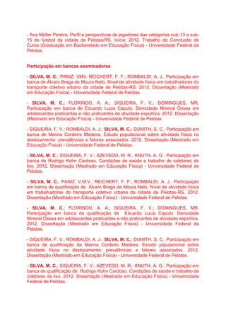 - Ana Müller Pereira. Perfil e perspectivas de jogadores das categorias sub-13 e sub-
15 de futebol da cidade de Pelotas/RS. Início: 2012. Trabalho de Conclusão de
Curso (Graduação em Bacharelado em Educação Física) - Universidade Federal de
Pelotas.
Participação em bancas examinadoras
- SILVA, M. C.; PANIZ, VMV; REICHERT, F. F.; ROMBALDI, A. J.. Participação em
banca de Álvaro Braga de Moura Neto. Nível de atividade física em trabalhadores do
transporte coletivo urbano da cidade de Pelotas-RS. 2012. Dissertação (Mestrado
em Educação Física) - Universidade Federal de Pelotas.
- SILVA, M. C.; FLORINDO, A. A.; SIQUEIRA, F. V.; DOMINGUES, MR.
Participação em banca de Eduardo Lucia Caputo. Densidade Mineral Óssea em
adolescentes praticantes e não praticantes de atividade esportiva. 2012. Dissertação
(Mestrado em Educação Física) - Universidade Federal de Pelotas.
- SIQUEIRA, F. V.; ROMBALDI, A. J.; SILVA, M. C.; DUMITH, S. C.. Participação em
banca de Marina Cordeiro Madeira. Estudo populacional sobre atividade física no
deslocamento: prevalências e fatores associados. 2012. Dissertação (Mestrado em
Educação Física) - Universidade Federal de Pelotas.
- SILVA, M. C.; SIQUEIRA, F. V.; AZEVEDO, M. R.; KNUTH, A. G.. Participação em
banca de Rodrigo Kohn Cardoso. Condições de saúde e trabalho de coletores de
lixo. 2012. Dissertação (Mestrado em Educação Física) - Universidade Federal de
Pelotas.
- SILVA, M. C.; PANIZ, V.M.V.; REICHERT, F. F.; ROMBALDI, A. J.. Participação
em banca de qualificação de Álvaro Braga de Moura Neto. Nível de atividade física
em trabalhadores do transporte coletivo urbano da cidade de Pelotas-RS. 2012.
Dissertação (Mestrado em Educação Física) - Universidade Federal de Pelotas.
- SILVA, M. C.; FLORINDO, A. A.; SIQUEIRA, F. V.; DOMINGUES, MR.
Participação em banca de qualificação de Eduardo Lucia Caputo. Densidade
Mineral Óssea em adolescentes praticantes e não praticantes de atividade esportiva.
2012. Dissertação (Mestrado em Educação Física) - Universidade Federal de
Pelotas.
- SIQUEIRA, F. V.; ROMBALDI, A. J.; SILVA, M. C.; DUMITH, S. C.. Participação em
banca de qualificação de Marina Cordeiro Madeira. Estudo populacional sobre
atividade física no deslocamento: prevalências e fatores associados. 2012.
Dissertação (Mestrado em Educação Física) - Universidade Federal de Pelotas.
- SILVA, M. C.; SIQUEIRA, F. V.; AZEVEDO, M. R.; KNUTH, A. G.. Participação em
banca de qualificação de Rodrigo Kohn Cardoso. Condições de saúde e trabalho de
coletores de lixo. 2012. Dissertação (Mestrado em Educação Física) - Universidade
Federal de Pelotas.
 