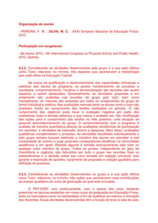 Organização de evento
- PEREIRA, F. M. ; SILVA, M. C. . XXXI Simpósio Nacional de Educação Física.
2012
Participação em congressos
- Be Active 2012 - 4th International Congress on Physical Activity and Public Health,
2012, Sydney.
5.2.2. Considerando as atividades desenvolvidas pelo grupo e a sua ação efetiva
como Tutor, relacione, no mínimo, três aspectos que caracterizem a metodologia
que você utiliza na Educação Tutorial.
Na busca da qualificação e desenvolvimento das capacidades individuais e
coletivas dos alunos do programa, os pontos monitoramento do processo e
resultados, comprometimento, iniciativa e democratização das decisões são quatro
aspectos a serem destacados. Semanalmente, as atividades propostas e em
andamento são avaliadas nas reuniões de grupo pelo tutor, bem como
mensalmente, as mesmas são avaliadas por todos os componentes do grupo de
forma individual e coletiva. Nas avaliações mensais tanto os alunos como o tutor são
avaliados frente ao cumprimento das tarefas realizadas no período. O não
cumprimento dos objetivos pode levar a avaliação negativa por parte dos
avaliadores (tutor e demais petianos) o que coloca o avaliado em, não modificação
das ações para o cumprimento das tarefas no mês posterior, uma situação de
possível descredenciamento do grupo. O comprometimento com o programa é
avaliado de maneira quantitativa através de avaliações dicotômicas de participação
em reuniões, e atividades de extensão, ensino e pesquisa. Além disso, avaliações
qualitativas complementam o processo. As atividades escolhidas individualmente e
pelo grupo sempre buscam estimular a iniciativa dos alunos em perceber a real
necessidade do evento e suas possíveis consequências benéficas na comunidade
acadêmica e em geral. Decisão alguma é tomada exclusivamente pelo tutor ou
qualquer outro membro do grupo. Todos os pontos, independente do grau de
importância e urgência, são discutidos por todo o grupo nas reuniões fixas ou
extraordinárias e a decisão sobre seu rumo tomada em votação universal. Isso
garante a exposição de opiniões, surgimento de propostas e votação igualitária para
definição do processo.
5.2.3. Considerando as atividades desenvolvidas no grupo e a sua ação efetiva
como Tutor, relacione, no mínimo, três ações que caracterizem suas contribuições
ao avanço qualitativo do curso de graduação ao qual está vinculado.
O PET-ESEF vem continuamente, com o passar dos anos, tentando
preencher as lacunas existentes em nosso curso de graduação em Educação Física,
tanto na licenciatura como no bacharelado a fim de qualificar ao máximo a formação
dos discentes. Essas atividades desenvolvidas têm a função de levar à sala de aula,
 