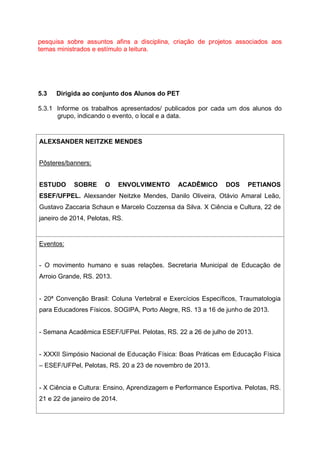 pesquisa sobre assuntos afins a disciplina, criação de projetos associados aos
temas ministrados e estímulo a leitura.
5.3 Dirigida ao conjunto dos Alunos do PET
5.3.1 Informe os trabalhos apresentados/ publicados por cada um dos alunos do
grupo, indicando o evento, o local e a data.
ALEXSANDER NEITZKE MENDES
Pôsteres/banners:
ESTUDO SOBRE O ENVOLVIMENTO ACADÊMICO DOS PETIANOS
ESEF/UFPEL. Alexsander Neitzke Mendes, Danilo Oliveira, Otávio Amaral Leão,
Gustavo Zaccaria Schaun e Marcelo Cozzensa da Silva. X Ciência e Cultura, 22 de
janeiro de 2014, Pelotas, RS.
Eventos:
- O movimento humano e suas relações. Secretaria Municipal de Educação de
Arroio Grande, RS. 2013.
- 20ª Convenção Brasil: Coluna Vertebral e Exercícios Específicos, Traumatologia
para Educadores Físicos. SOGIPA, Porto Alegre, RS. 13 a 16 de junho de 2013.
- Semana Acadêmica ESEF/UFPel. Pelotas, RS. 22 a 26 de julho de 2013.
- XXXII Simpósio Nacional de Educação Física: Boas Práticas em Educação Física
– ESEF/UFPel, Pelotas, RS. 20 a 23 de novembro de 2013.
- X Ciência e Cultura: Ensino, Aprendizagem e Performance Esportiva. Pelotas, RS.
21 e 22 de janeiro de 2014.
 