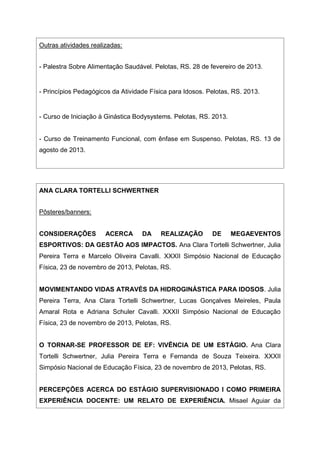 Outras atividades realizadas:
- Palestra Sobre Alimentação Saudável. Pelotas, RS. 28 de fevereiro de 2013.
- Princípios Pedagógicos da Atividade Física para Idosos. Pelotas, RS. 2013.
- Curso de Iniciação à Ginástica Bodysystems. Pelotas, RS. 2013.
- Curso de Treinamento Funcional, com ênfase em Suspenso. Pelotas, RS. 13 de
agosto de 2013.
ANA CLARA TORTELLI SCHWERTNER
Pôsteres/banners:
CONSIDERAÇÕES ACERCA DA REALIZAÇÃO DE MEGAEVENTOS
ESPORTIVOS: DA GESTÃO AOS IMPACTOS. Ana Clara Tortelli Schwertner, Julia
Pereira Terra e Marcelo Oliveira Cavalli. XXXII Simpósio Nacional de Educação
Física, 23 de novembro de 2013, Pelotas, RS.
MOVIMENTANDO VIDAS ATRAVÉS DA HIDROGINÁSTICA PARA IDOSOS. Julia
Pereira Terra, Ana Clara Tortelli Schwertner, Lucas Gonçalves Meireles, Paula
Amaral Rota e Adriana Schuler Cavalli. XXXII Simpósio Nacional de Educação
Física, 23 de novembro de 2013, Pelotas, RS.
O TORNAR-SE PROFESSOR DE EF: VIVÊNCIA DE UM ESTÁGIO. Ana Clara
Tortelli Schwertner, Julia Pereira Terra e Fernanda de Souza Teixeira. XXXII
Simpósio Nacional de Educação Física, 23 de novembro de 2013, Pelotas, RS.
PERCEPÇÕES ACERCA DO ESTÁGIO SUPERVISIONADO I COMO PRIMEIRA
EXPERIÊNCIA DOCENTE: UM RELATO DE EXPERIÊNCIA. Misael Aguiar da
 