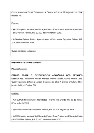 Cunha, Ana Clara Tortelli Schwertner. X Ciência e Cultura, 22 de janeiro de 2014,
Pelotas, RS.
Eventos:
- XXXII Simpósio Nacional de Educação Física: Boas Práticas em Educação Física
– ESEF/UFPel, Pelotas, RS. 20 a 23 de novembro de 2013.
- X Ciência e Cultura: Ensino, Aprendizagem e Performance Esportiva. Pelotas, RS.
21 e 22 de janeiro de 2014.
Outras atividades realizadas:
DANILO LUÍS SANTOS OLIVEIRA
Pôsteres/banners:
ESTUDO SOBRE O ENVOLVIMENTO ACADÊMICO DOS PETIANOS
ESEF/UFPEL. Alexsander Neitzke Mendes, Danilo Oliveira, Otávio Amaral Leão,
Gustavo Zaccaria Schaun e Marcelo Cozzensa da Silva. X Ciência e Cultura, 22 de
janeiro de 2014, Pelotas, RS.
Eventos:
- XVI SulPET: Reconstruindo Identidades – FURG, Rio Grande, RS. 30 de maio a
02 de junho de 2013.
- Semana Acadêmica ESEF/UFPel. Pelotas, RS. 22 a 26 de julho de 2013.
- XXXII Simpósio Nacional de Educação Física: Boas Práticas em Educação Física
– ESEF/UFPel, Pelotas, RS. 20 a 23 de novembro de 2013.
 
